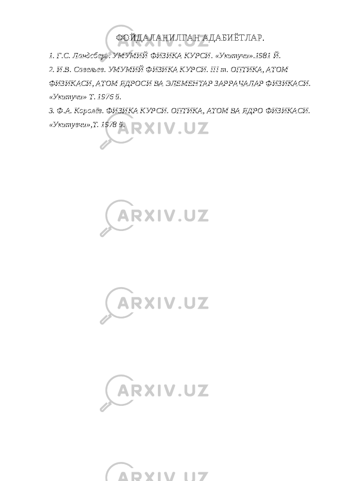 ФОЙДАЛАНИЛГАН АДАБИЁТЛАР. 1. Г.С. Ландсберг. УМУМИЙ ФИЗИКА КУРСИ. «Укитучи».1981 Й. 2. И.В. Савельев. УМУМИЙ ФИЗИКА КУРСИ. III т. ОПТИКА, АТОМ ФИЗИКАСИ, АТОМ ЯДРОСИ ВА ЭЛЕМЕНТАР ЗАРРАЧАЛАР ФИЗИКАСИ. «Укитучи» Т. 1976 й. 3. Ф.А. Королёв. ФИЗИКА КУРСИ. ОПТИКА, АТОМ ВА ЯДРО ФИЗИКАСИ. «Укитувчи»,Т. 1978 й. 