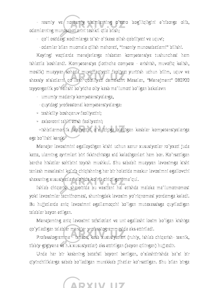 - rasmiy va norasmiy tizimlarning o`zaro bog`liqligini e`tiborga olib, odamlarning munosabatlarini tashkil qila bilsh; - qo`l ostidagi xodimlarga ta`sir o`tkaza olish qobiliyati va uquvi; - odamlar bilan muomala qilish mahorati, “insoniy munosabatlarni” bilishi. Keyingi vaqtlarda menejerlarga nisbatan kompetensiya tushunchasi ham ishlatila boshlandi. Kompetensiya (lotincha compete - erishish, muvofiq kelish, moslik) muayyan sohada muvaffaqiyatli faoliyat yuritish uchun bilim, uquv va shaxsiy xislatlarni qo`llash qobiliyati demakdir. Masalan, “Menejment” 080200 tayyorgarlik yo`nalishi bo`yicha oliy kasb ma`lumoti bo`lgan bakalavr: - umumiy madaniy kompetensiyalarga, - quyidagi professional kompetensiyalarga: • tashkiliy-boshqaruv faoliyatini; • axborotni tahlil etish faoliyatini; • ishbilarmonlik faoliyatini o`z ichiga oladigan kasblar kompetensiyalariga ega bo`lishi kerak. Menejer lavozimini egallaydigan kishi uchun zarur xususiyatlar ro`yxati juda katta, ularning ayrimlari biri ikkinchisiga zid keladiganlari ham bor. Ko`rsatilgan barcha hislatlar sohibini topish mushkul. Shu sababli muayyan lavozimga kishi tanlash masalasini ko`rib chiqishning har bir holatida mazkur lavozimni egallovchi shaxsning xususiyatlari alohida ko`rib chiqilgani ma`qul. Ishlab chiqarish sharoitida bu vazifani hal etishda malaka ma`lumotnomasi yoki lavozimlar tacnifnomasi, shuningdek lavozim yo`riqnomasi yordamga keladi. Bu hujjatlarda aniq lavozimni egallamoqchi bo`lgan mutaxassisga quyiladigan talablar bayon etilgan. Menejerning aniq lavozimi tafsilotlari va uni egallashi lozim bo`lgan kishiga qo`yiladigan talablar menejer professiogrammasida aks ettiriladi. Professiogramma - ixtisos, kasb xususiyatlari (ruhiy, ishlab chiqarish- texnik, tibbiy-gigiyena va h.k xususiyatlar) aks ettirilgan (bayon qilingan) hujjatdir. Unda har bir kasbning batafsil bayoni berilgan, o`zlashtirishda ba`zi bir qiyinchiliklarga sabab bo`ladigan murakkab jihatlar ko`rsatilgan. Shu bilan birga 