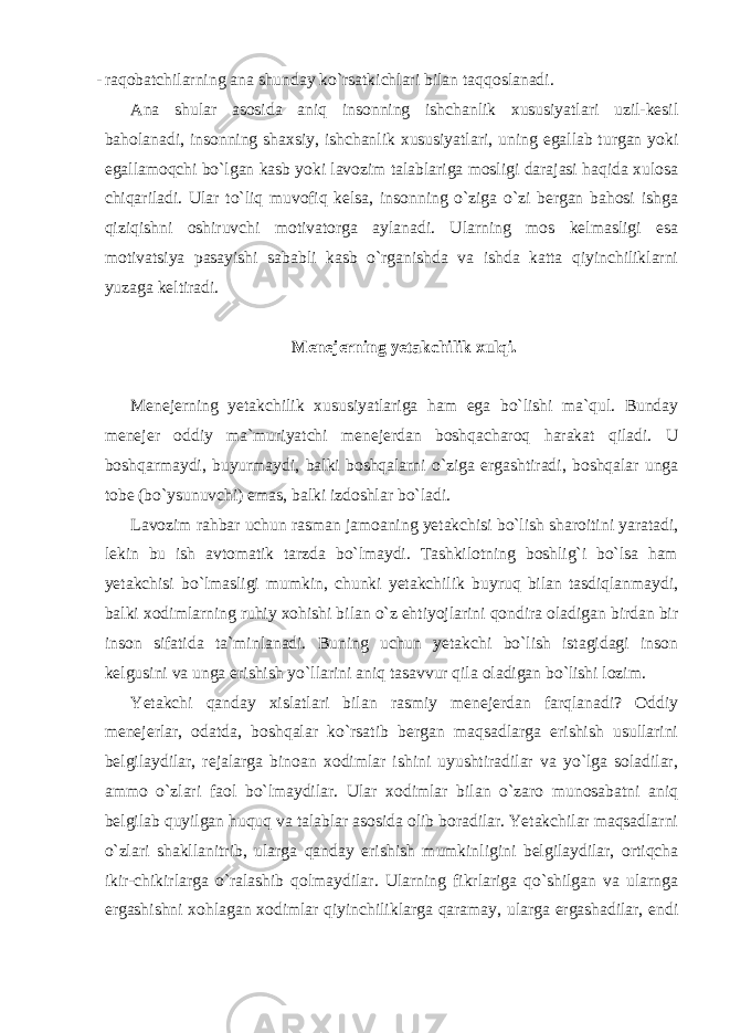 - raqobatchilarning ana shunday ko`rsatkichlari bilan taqqoslanadi. Ana shular asosida aniq insonning ishchanlik xususiyatlari uzil-kesil baholanadi, insonning shaxsiy, ishchanlik xususiyatlari, uning egallab turgan yoki egallamoqchi bo`lgan kasb yoki lavozim talablariga mosligi darajasi haqida xulosa chiqariladi. Ular to`liq muvofiq kelsa, insonning o`ziga o`zi bergan bahosi ishga qiziqishni oshiruvchi motivatorga aylanadi. Ularning mos kelmasligi esa motivatsiya pasayishi sababli kasb o`rganishda va ishda katta qiyinchiliklarni yuzaga keltiradi. Menejerning yetakchilik xulqi. Menejerning yetakchilik xususiyatlariga ham ega bo`lishi ma`qul. Bunday menejer oddiy ma`muriyatchi menejerdan boshqacharoq harakat qiladi. U boshqarmaydi, buyurmaydi, balki boshqalarni o`ziga ergashtiradi, boshqalar unga tobe (bo`ysunuvchi) emas, balki izdoshlar bo`ladi. Lavozim rahbar uchun rasman jamoaning yetakchisi bo`lish sharoitini yaratadi, lekin bu ish avtomatik tarzda bo`lmaydi. Tashkilotning boshlig`i bo`lsa ham yetakchisi bo`lmasligi mumkin, chunki yetakchilik buyruq bilan tasdiqlanmaydi, balki xodimlarning ruhiy xohishi bilan o`z ehtiyojlarini qondira oladigan birdan bir inson sifatida ta`minlanadi. Buning uchun yetakchi bo`lish istagidagi inson kelgusini va unga erishish yo`llarini aniq tasavvur qila oladigan bo`lishi lozim. Yetakchi qanday xislatlari bilan rasmiy menejerdan farqlanadi? Oddiy menejerlar, odatda, boshqalar ko`rsatib bergan maqsadlarga erishish usullarini belgilaydilar, rejalarga binoan xodimlar ishini uyushtiradilar va yo`lga soladilar, ammo o`zlari faol bo`lmaydilar. Ular xodimlar bilan o`zaro munosabatni aniq belgilab quyilgan huquq va talablar asosida olib boradilar. Yetakchilar maqsadlarni o`zlari shakllanitrib, ularga qanday erishish mumkinligini belgilaydilar, ortiqcha ikir-chikirlarga o`ralashib qolmaydilar. Ularning fikrlariga qo`shilgan va ularnga ergashishni xohlagan xodimlar qiyinchiliklarga qaramay, ularga ergashadilar, endi 