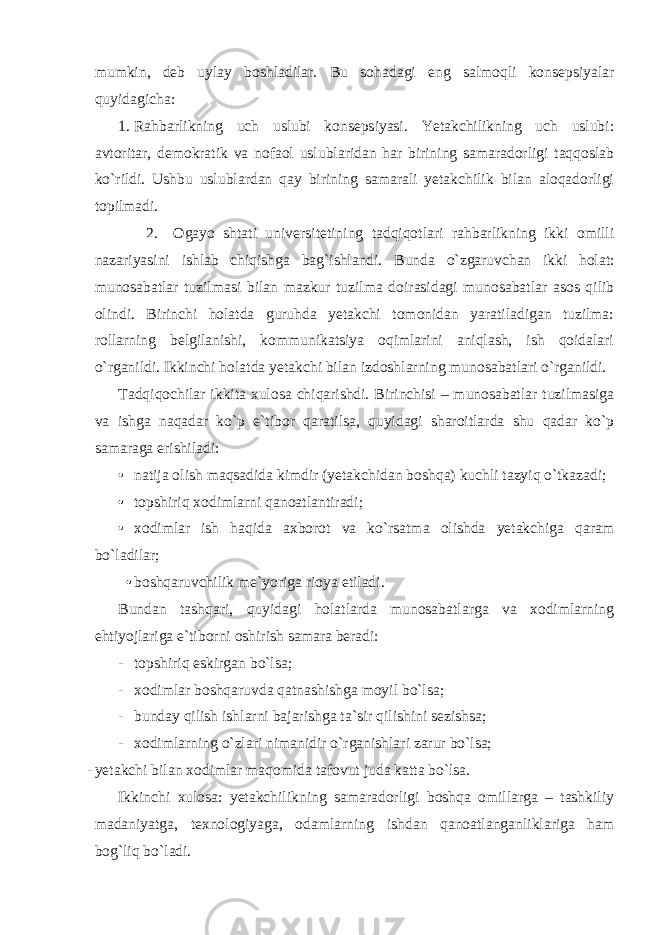 mumkin, deb uylay boshladilar. Bu sohadagi eng salmoqli konsepsiyalar quyidagicha: 1. Rahbarlikning uch uslubi konsepsiyasi. Yetakchilikning uch uslubi: avtoritar, demokratik va nofaol uslublaridan har birining samaradorligi taqqoslab ko`rildi. Ushbu uslublardan qay birining samarali yetakchilik bilan aloqadorligi topilmadi. 2. Ogayo shtati universitetining tadqiqotlari rahbarlikning ikki omilli nazariyasini ishlab chiqishga bag`ishlandi. Bunda o`zgaruvchan ikki holat: munosabatlar tuzilmasi bilan mazkur tuzilma doirasidagi munosabatlar asos qilib olindi. Birinchi holatda guruhda yetakchi tomonidan yaratiladigan tuzilma: rollarning belgilanishi, kommunikatsiya oqimlarini aniqlash, ish qoidalari o`rganildi. Ikkinchi holatda yetakchi bilan izdoshlarning munosabatlari o`rganildi. Tadqiqochilar ikkita xulosa chiqarishdi. Birinchisi – munosabatlar tuzilmasiga va ishga naqadar ko`p e`tibor qaratilsa, quyidagi sharoitlarda shu qadar ko`p samaraga erishiladi: • natija olish maqsadida kimdir (yetakchidan boshqa) kuchli tazyiq o`tkazadi; • topshiriq xodimlarni qanoatlantiradi; • xodimlar ish haqida axborot va ko`rsatma olishda yetakchiga qaram bo`ladilar; • boshqaruvchilik me`yoriga rioya etiladi. Bundan tashqari, quyidagi holatlarda munosabatlarga va xodimlarning ehtiyojlariga e`tiborni oshirish samara beradi: - topshiriq eskirgan bo`lsa; - xodimlar boshqaruvda qatnashishga moyil bo`lsa; - bunday qilish ishlarni bajarishga ta`sir qilishini sezishsa; - xodimlarning o`zlari nimanidir o`rganishlari zarur bo`lsa; - yetakchi bilan xodimlar maqomida tafovut juda katta bo`lsa. Ikkinchi xulosa: yetakchilikning samaradorligi boshqa omillarga – tashkiliy madaniyatga, texnologiyaga, odamlarning ishdan qanoatlanganliklariga ham bog`liq bo`ladi. 