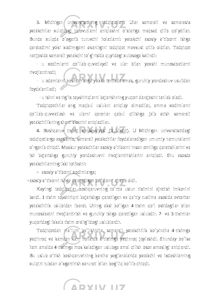 3. Michigan universitetining tadqiqotlari. Ular samarali va samarasiz yetakchilar xulqidagi tafovutlarni aniqlashni o`zlariga maqsad qilib qo`ydilar. Bunda xulqda o`zgarib turuvchi holatlarni: yetakchi asosiy e`tiborni ishga qaratadimi yoki xodimgami ekanligini tadqiqot mavzusi qilib oldilar. Tadqiqot natijasida samarali yetakchi to`g`risida quyidagi xulosaga kelindi: - u xodimlarni qo`llab-quvatlaydi va ular bilan yaxshi munosabatlarni rivojlantiradi; - u odamlarni boshqarishga yakka tartibda emas, guruhiy yondashuv usulidan foydalaniladi; - u ishni va tig`iz topshiriqlarni bajarishning yuqori darajasini tanlab oladi. Tadqiqotchilar eng maqbul uslubni aniqlay olmadilar, ammo xodimlarni qo`llab-quvvatlash va ularni qarorlar qabul qilishga jalb etish samarali yetakchilikning sharti ekanini aniqladilar. 4. Boshqaruv tizimi konsepsiyasi (R.Likert). U Michigan universitetidagi tadqiqotlarga asoslanib, samarali yetakchilar foydalanadigan umumiy namunalarni o`rganib chiqdi. Mazkur yetakchilar asosiy e`tiborni inson omiliga qaratishlarini va ish bajarishga guruhiy yondashuvni rivojlantirishlarini aniqladi. Shu asosda yetakchilarning ikki toifasini: • asosiy e`tiborni xodimlarga; • asosiy e`tiborni ishga qaratadigan toifalarni ajratib oldi. Keyingi tadqiqotlar boshqaruvning to`rtta ustun tizimini ajratish imkonini berdi. 1-tizim topshiriqni bajarishga qaratilgan va qa`tiy tuzilma asosida avtoritar yetakchilik uslubidan iborat. Uning aksi bo`lgan 4-tizim qo`l ostidagilar bilan munosabatni rivojlantirish va guruhiy ishga qaratilgan uslubdir. 2- va 3-tizimlar yuqoridagi ikkala tizim oralig`idagi uslublardir. Tadqiqotdan ma`lum bo`lishicha, samarali yetakchilik ko`pincha 4-tizimga yaqinroq va kamdan-kam hollarda 1-tizimga yaqinroq joylashdi. Shunday bo`lsa ham amalda 4-tizimga mos keladigan uslubga amal qilish oson emasligi aniqlandi. Bu uslub o`tish boshqaruvining barcha pog`onalarida yetakchi va izdoshlarning xulqini tubdan o`zgartirish zarurati bilan bog`liq bo`lib chiqdi. 