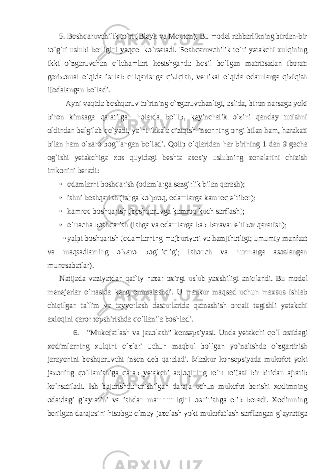 5. Boshqaruvchilik to`ri (Bleyk va Mouton). Bu model rahbarlikning birdan-bir to`g`ri uslubi borligini yaqqol ko`rsatadi. Boshqaruvchilik to`ri yetakchi xulqining ikki o`zgaruvchan o`lchamlari kesishganda hosil bo`lgan matritsadan iborat: gorizontal o`qida ishlab chiqarishga qiziqish, vertikal o`qida odamlarga qiziqish ifodalangan bo`ladi. Ayni vaqtda boshqaruv to`rining o`zgaruvchanligi, aslida, biron narsaga yoki biron kimsaga qaratilgan holatda bo`lib, keyinchalik o`zini qanday tutishni oldindan belgilab qo`yadi, ya`ni ikkala qiziqish insonning ongi bilan ham, harakati bilan ham o`zaro bog`langan bo`ladi. Qolip o`qlaridan har birining 1 dan 9 gacha og`ishi yetakchiga xos quyidagi beshta asosiy uslubning zonalarini chizish imkonini beradi: • odamlarni boshqarish (odamlarga sezgirlik bilan qarash); • ishni boshqarish (ishga ko`proq, odamlarga kamroq e`tibor); • kamroq boshqarish (boshqaruvga kamroq kuch sarflash); • o`rtacha boshqarish (ishga va odamlarga bab-baravar e`tibor qaratish); • yalpi boshqarish (odamlarning majburiyati va hamjihatligi; umumiy manfaat va maqsadlarning o`zaro bog`liqligi; ishonch va hurmatga asoslangan munosabatlar). Natijada vaziyatdan qat`iy nazar oxirgi uslub yaxshiligi aniqlandi. Bu model menejerlar o`rtasida keng ommalashdi. U mazkur maqsad uchun maxsus ishlab chiqilgan ta`lim va tayyorlash dasturlarida qatnashish orqali tegishli yetakchi axloqini qaror topshirishda qo`llanila boshladi. 6. “Mukofatlash va jazolash” konsepsiyasi. Unda yetakchi qo`l ostidagi xodimlarning xulqini o`zlari uchun maqbul bo`lgan yo`nalishda o`zgartirish jarayonini boshqaruvchi inson deb qaraladi. Mazkur konsepsiyada mukofot yoki jazoning qo`llanishiga qarab yetakchi axloqining to`rt toifasi bir-biridan ajratib ko`rsatiladi. Ish bajarishda erishilgan daraja uchun mukofot berishi xodimning odatdagi g`ayratini va ishdan mamnunligini oshirishga olib boradi. Xodimning berilgan darajasini hisobga olmay jazolash yoki mukofatlash sarflangan g`ayratiga 