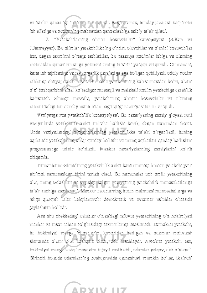 va ishdan qanoatiga turlicha ta`sir qiladi. Bugina emas, bunday jazolash ko`pincha ish sifatiga va xodimning mehnatdan qanoatlashiga salbiy ta`sir qiladi. 7. “Yetakchilarning o`rnini bosuvchilar” konsepsiyasi (S.Kerr va J.Jermeyyer). Bu olimlar yetakchilikning o`rnini oluvchilar va o`rnini bosuvchilar bor, degan taxminni o`rtaga tashladilar, bu nazariya xodimlar ishiga va ularning mehnatdan qanoatlanishiga yetakchilarning ta`sirini yo`qqa chiqaradi. Chunonchi, katta ish tajribasiga va tayyorgarlik darajasiga ega bo`lgan qobiliyatli oddiy xodim rahbarga ehtiyoj qoldirmaydi. Bu holda yetakchining ko`rsatmasidan ko`ra, o`zini o`zi boshqarishni afzal ko`radigan mustaqil va malakali xodim yetakchiga qarshilik ko`rsatadi. Shunga muvofiq, yetakchining o`rnini bosuvchilar va ularning rahbarlikdagi har qanday uslub bilan bog`liqligi nazariyasi ishlab chiqildi. Vaziyatga xos yetakchilik konsepsiyasi . Bu nazariyaning asosiy g`oyasi turli vaziyatlarda yetakchilik xulqi turlicha bo`lishi kerak, degan taxmindan iborat. Unda vaziyatlardagi o`zgarishlarning yetakchilikka ta`siri o`rganiladi, buning oqibatida yetakchining xulqi qanday bo`lishi va uning oqibatlari qanday bo`lishini prognozlashga urinib ko`riladi. Mazkur nazariyalarning asosiylarini ko`rib chiqamiz. Tannenbaum-Shmidtning yetakchilik xulqi kontinuumiga binoan yetakchi yetti ehtimol namunasidan birini tanlab oladi. Bu namunalar uch omil: yetakchining o`zi, uning izdoshlari va vujudga kelgan vaziyatning yetakchilik munosabatlariga ta`sir kuchiga asoslanadi. Mazkur uslublarning butun majmuasi munosabatlarga va ishga qiziqish bilan belgilanuvchi demokratik va avtoritar uslublar o`rtasida joylashgan bo`ladi. Ana shu chekkadagi uslublar o`rtasidagi tafovut yetakchining o`z hokimiyati manbai va inson tabiati to`g`risidagi taxminlariga asoslanadi. Demokrat yetakchi, bu hokimiyat menga izdoshlarim tomonidan berilgan va odamlar motivlash sharoitida o`zini o`zi boshqara oladi, deb hisoblaydi. Avtokrat yetakchi esa, hokimiyat menga tashqi mavqeim tufayli nasib etdi, odamlar yalqov, deb o`ylaydi. Birinchi holatda odamlarning boshqaruvida qatnashuvi mumkin bo`lsa, ikkinchi 