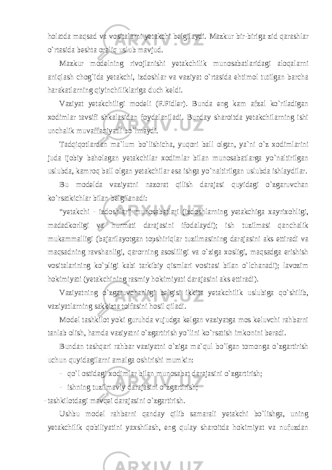 holatda maqsad va vositalarni yetakchi belgilaydi. Mazkur bir-biriga zid qarashlar o`rtasida beshta oraliq uslub mavjud. Mazkur modelning rivojlanishi yetakchilik munosabatlaridagi aloqalarni aniqlash chog`ida yetakchi, izdoshlar va vaziyat o`rtasida ehtimol tutilgan barcha harakatlarning qiyinchiliklariga duch keldi. Vaziyat yetakchiligi modeli (F.Fidler). Bunda eng kam afzal ko`riladigan xodimlar tavsifi shkalasidan foydalaniladi. Bunday sharoitda yetakchilarning ishi unchalik muvaffaqiyatli bo`lmaydi. Tadqiqotlardan ma`lum bo`lishicha, yuqori ball olgan, ya`ni o`z xodimlarini juda ijobiy baholagan yetakchilar xodimlar bilan munosabatlarga yo`naltirilgan uslubda, kamroq ball olgan yetakchilar esa ishga yo`naltirilgan uslubda ishlaydilar. Bu modelda vaziyatni nazorat qilish darajasi quyidagi o`zgaruvchan ko`rsatkichlar bilan belgilanadi: “yetakchi - izdoshlar” munosabatlari (izdoshlarning yetakchiga xayrixohligi, madadkorligi va hurmati darajasini ifodalaydi); ish tuzilmasi qanchalik mukammalligi (bajarilayotgan topshiriqlar tuzilmasining darajasini aks ettiradi va maqsadning ravshanligi, qarorning asosliligi va o`ziga xosligi, maqsadga erishish vositalarining ko`pligi kabi tarkibiy qismlari vositasi bilan o`lchanadi); lavozim hokimiyati (yetakchining rasmiy hokimiyati darajasini aks ettiradi). Vaziyatning o`zgaruvchanligi belgisi ikkita yetakchilik uslubiga qo`shilib, vaziyatlarning sakkizta toifasini hosil qiladi. Model tashkilot yoki guruhda vujudga kelgan vaziyatga mos keluvchi rahbarni tanlab olish, hamda vaziyatni o`zgartirish yo`lini ko`rsatish imkonini beradi. Bundan tashqari rahbar vaziyatni o`ziga ma`qul bo`lgan tomonga o`zgartirish uchun quyidagilarni amalga oshirishi mumkin: - qo`l ostidagi xodimlar bilan munosabat darajasini o`zgartirish; - ishning tuzilmaviy darajasini o`zgartirish; - tashkilotdagi mavqei darajasini o`zgartirish. Ushbu model rahbarni qanday qilib samarali yetakchi bo`lishga, uning yetakchilik qobiliyatini yaxshilash, eng qulay sharoitda hokimiyat va nufuzdan 