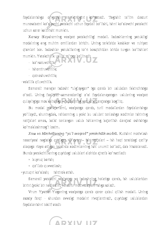 foydalanishga o`rgatish mumkinligini ko`rsatadi. Tegishli ta`lim dasturi munosabatni ko`zlovchi yetakchi uchun foydali bo`lishi, ishni ko`zlovchi yetakchi uchun zarar keltirishi mumkin. Xersey Blapsharning vaziyat yetakchiligi modeli. Izdoshlarning yetukligi modelning eng muhim omillardan biridir. Uning tarkibida kasbkor va ruhiyat qismlari bor. Izdoshlar yetuklikning to`rt bosqichidan birida turgan bo`lishlari mumkin. Yetakchilik uslubi to`rtga bo`linadi: - ko`rsatuvchilik; - ishontiruvchilik; - qatnashuvchilik; - vakillik qiluvchilik. Samarali menejer izdoshi “ulg`aygan” iga qarab bir uslubdan ikkinchisiga o`tadi. Uning faoliyati samaradorligi o`zi foydalanayotgan uslubning vaziyat qulayligiga mos kelishiga – izdoshning yetuklik darajasiga bog`liq. Bu model menejerlarni, vaziyatga qarab, turli modellardan foydalanishga yo`llaydi, shuningdek, rahbarning u yoki bu uslubni tanlashga xodimlar ishining natijalari emas, balki tanlangan uslub ishlarning bajarilish darajasi oshishiga ko`maklashmog`i lozim. Xauz va Mitchellarning “yo`l-maqsad” yetakchilik modeli . Kutishni motivlash nazariyasi negiziga qurilgan. G`ayrat – ish natijalari – ish haqi tarzidagi qat`iy aloqaga rioya etilgan taqdirda xodimlarning ishi unumli bo`ladi, deb hisoblanadi. Bunda yetakchilikning quyidagi uslublari alohida ajratib ko`rsatiladi: • buyruq berish; • qo`llab-quvvatlash; • yutuqni ko`zlash;  ishtirok etish. Samarali yetakchi vaziyatga va izdoshning holatiga qarab, ish uslublaridan birini (yoki bir nechasini) va zarur motivatsiyani ishga soladi. Vrum Yyetton-Yagoning vaziyatga qarab qaror qabul qilish modeli. Uning asosiy farqi - shundan avvalgi modelni rivojlantiradi, quyidagi uslublardan foydalanishni taklif etadi: 