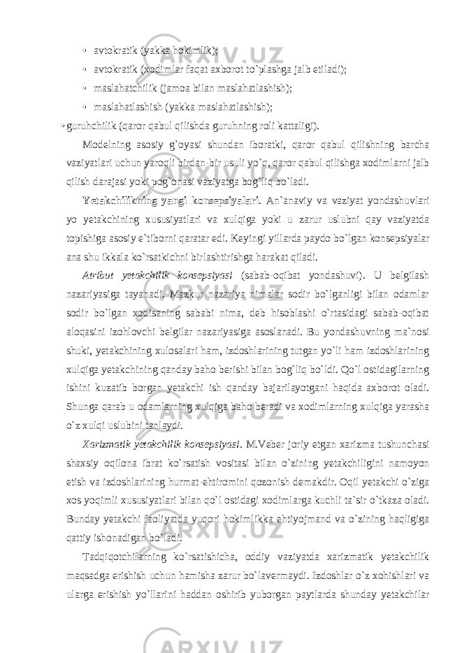 • avtokratik (yakka hokimlik); • avtokratik (xodimlar faqat axborot to`plashga jalb etiladi); • maslahatchilik (jamoa bilan maslahatlashish); • maslahatlashish (yakka maslahatlashish); • guruhchilik (qaror qabul qilishda guruhning roli kattaligi). Modelning asosiy g`oyasi shundan iboratki, qaror qabul qilishning barcha vaziyatlari uchun yaroqli birdan-bir usuli yo`q, qaror qabul qilishga xodimlarni jalb qilish darajasi yoki pog`onasi vaziyatga bog`liq bo`ladi. Yetakchilikning yangi konsepsiyalari . An`anaviy va vaziyat yondashuvlari yo yetakchining xususiyatlari va xulqiga yoki u zarur uslubni qay vaziyatda topishiga asosiy e`tiborni qaratar edi. Keyingi yillarda paydo bo`lgan konsepsiyalar ana shu ikkala ko`rsatkichni birlashtirishga harakat qiladi. Atribut yetakchilik konsepsiyasi (sabab-oqibat yondashuvi). U belgilash nazariyasiga tayanadi. Mazkur nazariya nimalar sodir bo`lganligi bilan odamlar sodir bo`lgan xodisaning sababi nima, deb hisoblashi o`rtasidagi sabab-oqibat aloqasini izohlovchi belgilar nazariyasiga asoslanadi. Bu yondashuvning ma`nosi shuki, yetakchining xulosalari ham, izdoshlarining tutgan yo`li ham izdoshlarining xulqiga yetakchining qanday baho berishi bilan bog`liq bo`ldi. Qo`l ostidagilarning ishini kuzatib borgan yetakchi ish qanday bajarilayotgani haqida axborot oladi. Shunga qarab u odamlarning xulqiga baho beradi va xodimlarning xulqiga yarasha o`z xulqi uslubini tanlaydi. Xarizmatik yetakchilik konsepsiyasi . M.Veber joriy etgan xarizma tushunchasi shaxsiy oqilona ibrat ko`rsatish vositasi bilan o`zining yetakchiligini namoyon etish va izdoshlarining hurmat-ehtiromini qozonish demakdir. Oqil yetakchi o`ziga xos yoqimli xususiyatlari bilan qo`l ostidagi xodimlarga kuchli ta`sir o`tkaza oladi. Bunday yetakchi faoliyatda yuqori hokimlikka ehtiyojmand va o`zining haqligiga qattiy ishonadigan bo`ladi. Tadqiqotchilarning ko`rsatishicha, oddiy vaziyatda xarizmatik yetakchilik maqsadga erishish uchun hamisha zarur bo`lavermaydi. Izdoshlar o`z xohishlari va ularga erishish yo`llarini haddan oshirib yuborgan paytlarda shunday yetakchilar 