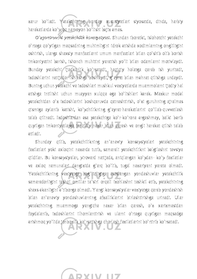 zarur bo`ladi. Yetakchining bunday xususiyatlari siyosatda, dinda, harbiy harakatlarda ko`proq namoyon bo`lishi bejiz emas. O`zgartiruvchi yetakchilik konsepsiyasi . Shundan iboratki, islohotchi yetakchi o`rtaga qo`yilgan maqsadning muhimligini idrok etishda xodimlarning ongliligini oshirish, ularga shaxsiy manfaatlarni umum manfaatlari bilan qo`shib olib borish imkoniyatini berish, ishonch muhitini yaratish yo`li bilan odamlarni motivlaydi. Bunday yetakchi ijodkorlik ko`rsatadi, haqiqiy holatga qarab ish yuritadi, izdoshlarini natijador ishlashga boshlaydi, g`ayrat bilan mehnat qilishga undaydi. Buning uchun yetakchi va izdoshlari mushkul vaziyatlarda muammolarni ijodiy hal etishga intilishi uchun muayyan xulqqa ega bo`lishlari kerak. Mazkur model yetakchidan o`z izdoshlarini boshqaruvda qatnashtirish, o`zi guruhning ajralmas qismiga aylanib ketishi, ko`pchilikning g`ayrat-harakatlarini qo`llab-quvvatlash talab qilinadi. Izdoshlardan esa yetakchiga ko`r-ko`rona ergashmay, balki berib quyilgan imkoniyatlarga tanqidiy nazar bilan qarash va ongli harakat qilish talab etiladi. Shunday qilib, yetakchilikning an`anaviy konsepsiyalari yetakchining fazilatlari yoki axloqini nazarda tutib, samarali yetakchilikni belgilashni tavsiya qildilar. Bu konsepsiyalar, pirovard natijada, aniqlangan ko`pdan- ko`p fazilatlar va axloq namunalari dengizida g`arq bo`lib, tugal nazariyani yarata olmadi. Yetakchilikning vaziyatga bog`liqligiga asoslangan yondashuvlar yetakchilik samaradorligini tashqi omillar ta`siri orqali izohlashni tashkil etib, yetakchining shaxs ekanligini e`tiborga olmadi. Yangi konsepsiyalar vaziyatga qarab yondashish bilan an`anaviy yondashuvlarning afzalliklarini birlashtirishga urinadi. Ular yetakchining muammoga yangicha nazar bilan qarash, o`z xarizmasidan foydalanib, izdoshlarini ilhomlantirish va ularni o`rtaga quyilgan maqsadga erishmoq yo`lida jonbozlik ko`rsatishga chorlash fazilatlarini bo`rtirib ko`rsatadi. 