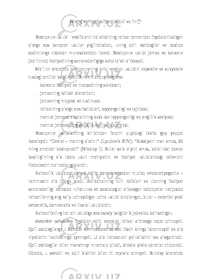 Menejerning faoliyat uslubi va imiji Boshqaruv uslubi - vazifalarni hal etishning rahbar tomonidan foydalaniladigan o`ziga xos barqaror usullar yig`indisidan, uning qo`l ostidagilar va boshqa xodimlarga nisbatan munosabatidan iborat. Boshqaruv uslubi jamoa va korxona (bo`linma) faoliyatining samaradorligiga katta ta`sir o`tkazadi. Ma`lum sharoitda boshqaruvning aniq-ravshan uslubini obyektiv va subyektiv tusdagi omillar belgilaydi. Bu omillar quyidagicha: - korxona faoliyati va maqsadining xarakteri; - jamoaning ishlash sharoitlari; - jamoaning miqyosi va tuzilmasi; - rahbarning o`ziga xos fazilatlari, tayyorgarligi va tajribasi; - mehnat jamoasi a`zolarining kasb-kor tayyorgarligi va onglilik saviyasi; - mehnat jamoasining yetuklik va jipslik darajasi. Boshqaruv uslublarining bir-biridan farqini quyidagi ikkita gap yaqqol isbotlaydi: “Davlat – mening o`zim!” (Lyudovik XIV); “Rossiyani men emas, 35 ming amaldor boshqaradi” (Nikolay I). Bular so`z o`yini emas, balki ikki davlat boshlig`ining o`z idora usuli mohiyatini va faoliyat uslublaridagi tafovutni ifodalovchi ma`nodor gaplardir. Rahbarlik uslublari doirasi to`liq demokratiyadan mutlaq avtokratiyagacha – hammasini o`z ichiga oladi. Rahbarlarning turli toifalari va ularning faoliyat samaradorligi borasida ruhshunos va sotsiologlar o`tkazgan tadqiqotlar natijasida rahbarlikning eng ko`p uchraydigan uchta uslubi aniqlangan, bular – avtoritar yoki avtokratik, demokratik va liberal uslublardir. Rahbarlikning har bir uslubiga xos asosiy belgilar 3-jadvalda ko`rsatilgan. Avtoritar uslubidan foydalanuvchi avtokrat rahbar e`tirozga toqat qilmaydi. Qo`l ostidagilarga u kamdan-kam axborot beradi. Hech kimga ishonmaydi va o`z niyatlarini hech kimga aytmaydi. U o`z harakatlari yo`nalishini tez o`zgartiradi. Qo`l ostidagilar bilan mensimay muomala qiladi, shosha-pisha qarorlar chiqaradi. Odatda, u savodli va aqlli kishilar bilan til topisha olmaydi. Bunday sharoitda 