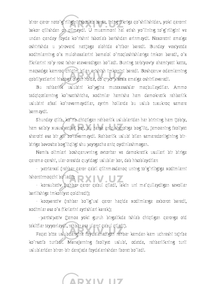 biror qaror noto`g`riligini isbotlab bersa, ining fikriga qo`shilishidan, yoki qarorni bekor qilishdan or qilmaydi. U muammoni hal etish yo`lining to`g`riligini va undan qanday foyda ko`rishni isbotlab berishdan erinmaydi. Nazoratni amalga oshirishda u pirovard natijaga alohida e`tibor beradi. Bunday vaziyatda xodimlarning o`z mulohazalarini bemalol o`rtoqlashishlariga imkon beradi, o`z fikrlarini ro`y-rost izhor etaveradigan bo`ladi. Buning tarbiyaviy ahamiyati katta, maqsadga kamroq chiqim bilan erishish imkonini beradi. Boshqaruv odamlarning qobiliyatlarini hisobga olgan holda, do`q-po`pisasiz amalga oshirilaveradi. Bu rahbarlik uslubini ko`pgina mutaxassislar maqbullaydilar. Ammo tadqiqotlarning ko`rsatishicha, xodimlar hamisha ham demokratik rahbarlik uslubini afzal ko`ravermaydilar, ayrim hollarda bu uslub tuzukroq samara bermaydi. Shunday qilib, ko`rib chiqilgan rahbarlik uslublaridan har birining ham ijobiy, ham salbiy xususiyatlari bor, bu narsa aniq sharoitga bog`liq, jamoaning faoliyat sharoiti esa bir xil bo`lavermaydi. Rahbarlik uslubi bilan samaradorligining bir- biriga bevosita bog`liqligi shu paytgacha aniq oydinlashmagan. Nemis olimlari boshqaruvning avtoritar va demokratik usullari bir biriga qarama-qarshi, ular orasida quyidagi uslublar bor, deb hisoblaydilar: - patriarxal (rahbar qaror qabil qilinmasdanoq uning to`g`riligiga xodimlarni ishontirmoqchi bo`ladi); - konsultativ (rahbar qaror qabul qiladi, lekin uni ma`qullaydigan savollar berilishiga imkoniyat qoldiradi); - kooperativ (rahbar bo`lg`usi qaror haqida xodimlarga axborot beradi, xodimlar esa o`z fikrlarini aytishlari kerak); - partisipativ (jamoa yoki guruh birgalikda ishlab chiqilgan qarorga oid takliflar tayyorlaydi, rahbar esa ularni qabul qiladi). Faqat bitta uslubdangina foydalanadigan rahbar kamdan-kam uchrashi tajriba ko`rsatib turibdi. Menejerning faoliyat uslubi, odatda, rahbarlikning turli uslublaridan biron-bir darajada foydalanishdan iborat bo`ladi. 