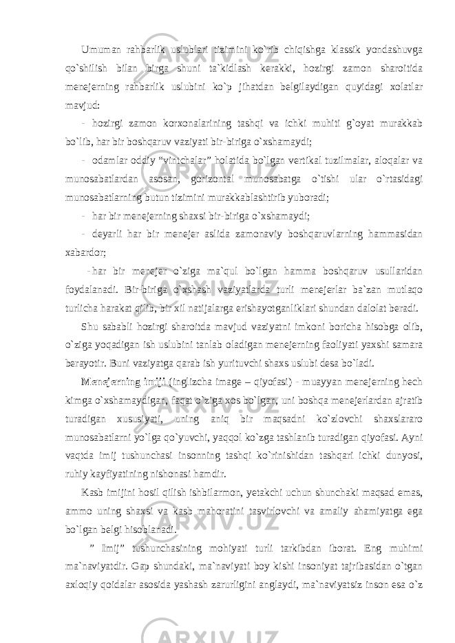 Umuman rahbarlik uslublari tizimini ko`rib chiqishga klassik yondashuvga qo`shilish bilan birga shuni ta`kidlash kerakki, hozirgi zamon sharoitida menejerning rahbarlik uslubini ko`p jihatdan belgilaydigan quyidagi xolatlar mavjud: - hozirgi zamon korxonalarining tashqi va ichki muhiti g`oyat murakkab bo`lib, har bir boshqaruv vaziyati bir-biriga o`xshamaydi; - odamlar oddiy “vintchalar” holatida bo`lgan vertikal tuzilmalar, aloqalar va munosabatlardan asosan, gorizontal munosabatga o`tishi ular o`rtasidagi munosabatlarning butun tizimini murakkablashtirib yuboradi; - har bir menejerning shaxsi bir-biriga o`xshamaydi; - deyarli har bir menejer aslida zamonaviy boshqaruvlarning hammasidan xabardor; - har bir menejer o`ziga ma`qul bo`lgan hamma boshqaruv usullaridan foydalanadi. Bir-biriga o`xshash vaziyatlarda turli menejerlar ba`zan mutlaqo turlicha harakat qilib, bir xil natijalarga erishayotganliklari shundan dalolat beradi. Shu sababli hozirgi sharoitda mavjud vaziyatni imkoni boricha hisobga olib, o`ziga yoqadigan ish uslubini tanlab oladigan menejerning faoliyati yaxshi samara berayotir. Buni vaziyatga qarab ish yurituvchi shaxs uslubi desa bo`ladi. Menejerning imiji (inglizcha image – qiyofasi) - muayyan menejerning hech kimga o`xshamaydigan, faqat o`ziga xos bo`lgan, uni boshqa menejerlardan ajratib turadigan xususiyati, uning aniq bir maqsadni ko`zlovchi shaxslararo munosabatlarni yo`lga qo`yuvchi, yaqqol ko`zga tashlanib turadigan qiyofasi. Ayni vaqtda imij tushunchasi insonning tashqi ko`rinishidan tashqari ichki dunyosi, ruhiy kayfiyatining nishonasi hamdir. Kasb imijini hosil qilish ishbilarmon, yetakchi uchun shunchaki maqsad emas, ammo uning shaxsi va kasb mahoratini tasvirlovchi va amaliy ahamiyatga ega bo`lgan belgi hisoblanadi. ” Imij” tushunchasining mohiyati turli tarkibdan iborat. Eng muhimi ma`naviyatdir. Gap shundaki, ma`naviyati boy kishi insoniyat tajribasidan o`tgan axloqiy qoidalar asosida yashash zarurligini anglaydi, ma`naviyatsiz inson esa o`z 