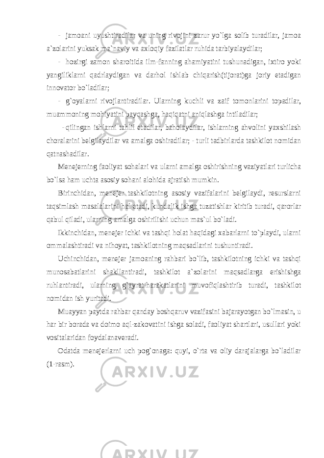 - jamoani uyushtiradilar va uning rivojini zarur yo`lga solib turadilar, jamoa a`zolarini yuksak ma`naviy va axloqiy fazilatlar ruhida tarbiyalaydilar; - hozirgi zamon sharoitida ilm-fanning ahamiyatini tushunadigan, ixtiro yoki yangiliklarni qadrlaydigan va darhol ishlab chiqarish(tijorat)ga joriy etadigan innovator bo`ladilar; - g`oyalarni rivojlantiradilar. Ularning kuchli va zaif tomonlarini topadilar, muammoning mohiyatini payqashga, haqiqatni aniqlashga intiladilar; - qilingan ishlarni tahlil etadilar, baholaydilar, ishlarning ahvolini yaxshilash choralarini belgilaydilar va amalga oshiradilar; - turli tadbirlarda tashkilot nomidan qatnashadilar. Menejerning faoliyat sohalari va ularni amalga oshirishning vaziyatlari turlicha bo`lsa ham uchta asosiy sohani alohida ajratish mumkin. Birinchidan, menejer tashkilotning asosiy vazifalarini belgilaydi, resurslarni taqsimlash masalalarini hal etadi, kundalik ishga tuzatishlar kiritib turadi, qarorlar qabul qiladi, ularning amalga oshirilishi uchun mas`ul bo`ladi. Ikkinchidan, menejer ichki va tashqi holat haqidagi xabarlarni to`playdi, ularni ommalashtiradi va nihoyat, tashkilotning maqsadlarini tushuntiradi. Uchinchidan, menejer jamoaning rahbari bo`lib, tashkilotning ichki va tashqi munosabatlarini shakllantiradi, tashkilot a`zolarini maqsadlarga erishishga ruhlantiradi, ularning g`ayrat-harakatlarini muvofiqlashtirib turadi, tashkilot nomidan ish yuritadi. Muayyan paytda rahbar qanday boshqaruv vazifasini bajarayotgan bo`lmasin, u har bir borada va doimo aql-zakovatini ishga soladi, faoliyat shartlari, usullari yoki vositalaridan foydalanaveradi. Odatda menejerlarni uch pog`onaga: quyi, o`rta va oliy darajalarga bo`ladilar (1-rasm). 