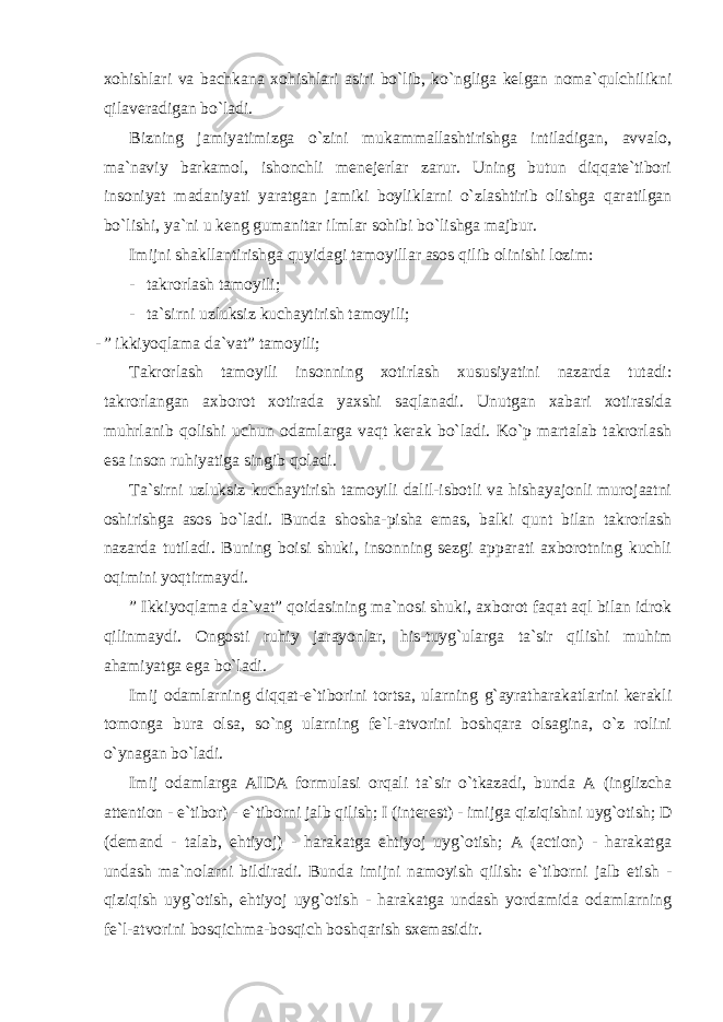 xohishlari va bachkana xohishlari asiri bo`lib, ko`ngliga kelgan noma`qulchilikni qilaveradigan bo`ladi. Bizning jamiyatimizga o`zini mukammallashtirishga intiladigan, avvalo, ma`naviy barkamol, ishonchli menejerlar zarur. Uning butun diqqate`tibori insoniyat madaniyati yaratgan jamiki boyliklarni o`zlashtirib olishga qaratilgan bo`lishi, ya`ni u keng gumanitar ilmlar sohibi bo`lishga majbur. Imijni shakllantirishga quyidagi tamoyillar asos qilib olinishi lozim: - takrorlash tamoyili; - ta`sirni uzluksiz kuchaytirish tamoyili; - ” ikkiyoqlama da`vat” tamoyili; Takrorlash tamoyili insonning xotirlash xususiyatini nazarda tutadi: takrorlangan axborot xotirada yaxshi saqlanadi. Unutgan xabari xotirasida muhrlanib qolishi uchun odamlarga vaqt kerak bo`ladi. Ko`p martalab takrorlash esa inson ruhiyatiga singib qoladi. Ta`sirni uzluksiz kuchaytirish tamoyili dalil-isbotli va hishayajonli murojaatni oshirishga asos bo`ladi. Bunda shosha-pisha emas, balki qunt bilan takrorlash nazarda tutiladi. Buning boisi shuki, insonning sezgi apparati axborotning kuchli oqimini yoqtirmaydi. ” Ikkiyoqlama da`vat” qoidasining ma`nosi shuki, axborot faqat aql bilan idrok qilinmaydi. Ongosti ruhiy jarayonlar, his-tuyg`ularga ta`sir qilishi muhim ahamiyatga ega bo`ladi. Imij odamlarning diqqat-e`tiborini tortsa, ularning g`ayratharakatlarini kerakli tomonga bura olsa, so`ng ularning fe`l-atvorini boshqara olsagina, o`z rolini o`ynagan bo`ladi. Imij odamlarga AIDA formulasi orqali ta`sir o`tkazadi, bunda A (inglizcha attention - e`tibor) - e`tiborni jalb qilish; I (interest) - imijga qiziqishni uyg`otish; D (demand - talab, ehtiyoj) - harakatga ehtiyoj uyg`otish; A (action) - harakatga undash ma`nolarni bildiradi. Bunda imijni namoyish qilish: e`tiborni jalb etish - qiziqish uyg`otish, ehtiyoj uyg`otish - harakatga undash yordamida odamlarning fe`l-atvorini bosqichma-bosqich boshqarish sxemasidir. 