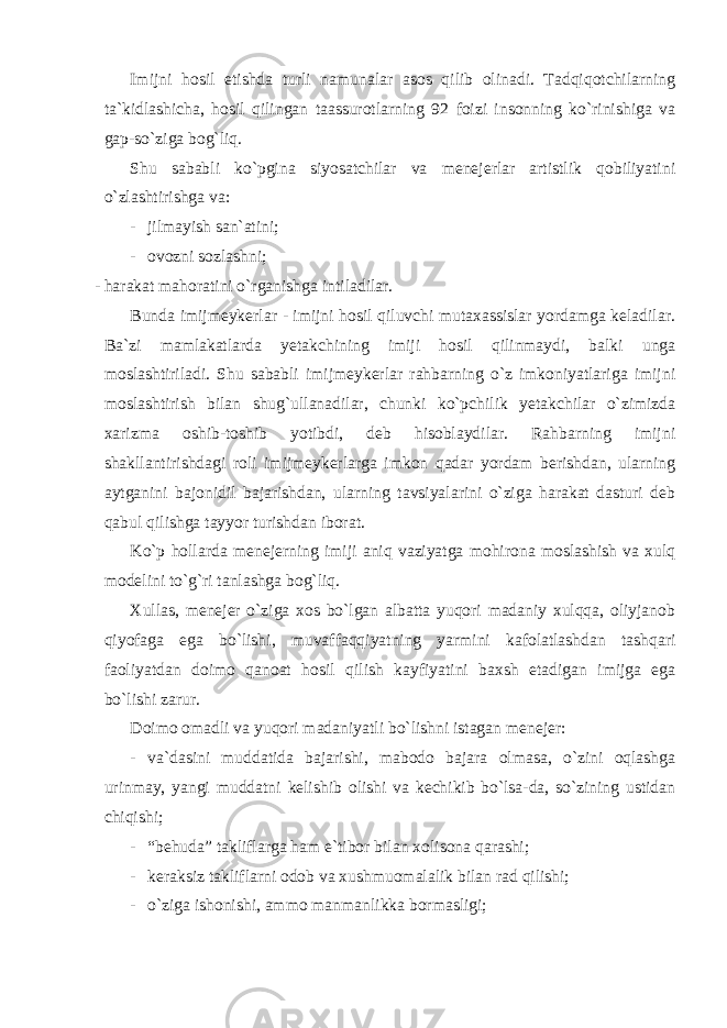 Imijni hosil etishda turli namunalar asos qilib olinadi. Tadqiqotchilarning ta`kidlashicha, hosil qilingan taassurotlarning 92 foizi insonning ko`rinishiga va gap-so`ziga bog`liq. Shu sababli ko`pgina siyosatchilar va menejerlar artistlik qobiliyatini o`zlashtirishga va: - jilmayish san`atini; - ovozni sozlashni; - harakat mahoratini o`rganishga intiladilar. Bunda imijmeykerlar - imijni hosil qiluvchi mutaxassislar yordamga keladilar. Ba`zi mamlakatlarda yetakchining imiji hosil qilinmaydi, balki unga moslashtiriladi. Shu sababli imijmeykerlar rahbarning o`z imkoniyatlariga imijni moslashtirish bilan shug`ullanadilar, chunki ko`pchilik yetakchilar o`zimizda xarizma oshib-toshib yotibdi, deb hisoblaydilar. Rahbarning imijni shakllantirishdagi roli imijmeykerlarga imkon qadar yordam berishdan, ularning aytganini bajonidil bajarishdan, ularning tavsiyalarini o`ziga harakat dasturi deb qabul qilishga tayyor turishdan iborat. Ko`p hollarda menejerning imiji aniq vaziyatga mohirona moslashish va xulq modelini to`g`ri tanlashga bog`liq. Xullas, menejer o`ziga xos bo`lgan albatta yuqori madaniy xulqqa, oliyjanob qiyofaga ega bo`lishi, muvaffaqqiyatning yarmini kafolatlashdan tashqari faoliyatdan doimo qanoat hosil qilish kayfiyatini baxsh etadigan imijga ega bo`lishi zarur. Doimo omadli va yuqori madaniyatli bo`lishni istagan menejer: - va`dasini muddatida bajarishi, mabodo bajara olmasa, o`zini oqlashga urinmay, yangi muddatni kelishib olishi va kechikib bo`lsa-da, so`zining ustidan chiqishi; - “behuda” takliflarga ham e`tibor bilan xolisona qarashi; - keraksiz takliflarni odob va xushmuomalalik bilan rad qilishi; - o`ziga ishonishi, ammo manmanlikka bormasligi; 