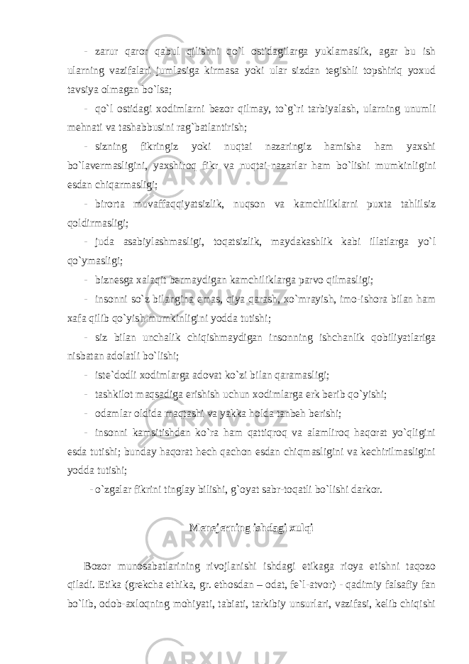 - zarur qaror qabul qilishni qo`l ostidagilarga yuklamaslik, agar bu ish ularning vazifalari jumlasiga kirmasa yoki ular sizdan tegishli topshiriq yoxud tavsiya olmagan bo`lsa; - qo`l ostidagi xodimlarni bezor qilmay, to`g`ri tarbiyalash, ularning unumli mehnati va tashabbusini rag`batlantirish; - sizning fikringiz yoki nuqtai nazaringiz hamisha ham yaxshi bo`lavermasligini, yaxshiroq fikr va nuqtai-nazarlar ham bo`lishi mumkinligini esdan chiqarmasligi; - birorta muvaffaqqiyatsizlik, nuqson va kamchiliklarni puxta tahlilsiz qoldirmasligi; - juda asabiylashmasligi, toqatsizlik, maydakashlik kabi illatlarga yo`l qo`ymasligi; - biznesga xalaqit bermaydigan kamchiliklarga parvo qilmasligi; - insonni so`z bilangina emas, qiya qarash, xo`mrayish, imo-ishora bilan ham xafa qilib qo`yish mumkinligini yodda tutishi; - siz bilan unchalik chiqishmaydigan insonning ishchanlik qobiliyatlariga nisbatan adolatli bo`lishi; - iste`dodli xodimlarga adovat ko`zi bilan qaramasligi; - tashkilot maqsadiga erishish uchun xodimlarga erk berib qo`yishi; - odamlar oldida maqtashi va yakka holda tanbeh berishi; - insonni kamsitishdan ko`ra ham qattiqroq va alamliroq haqorat yo`qligini esda tutishi; bunday haqorat hech qachon esdan chiqmasligini va kechirilmasligini yodda tutishi; - o`zgalar fikrini tinglay bilishi, g`oyat sabr-toqatli bo`lishi darkor. Menejerning ishdagi xulqi Bozor munosabatlarining rivojlanishi ishdagi etikaga rioya etishni taqozo qiladi. Etika (grekcha ethika, gr. ethosdan – odat, fe`l-atvor) - qadimiy falsafiy fan bo`lib, odob-axloqning mohiyati, tabiati, tarkibiy unsurlari, vazifasi, kelib chiqishi 