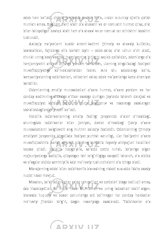 odob ham bo`ladi, chunki jamiyatda yashab turib, undan butunlay ajralib qolish mumkin emas. Sog`lom fikrli kishi o`z shaxsini va or-nomusini hurmat qilsa, o`zi bilan ishlaydigan boshqa kishi ham o`z shaxsi va or-nomusi tan olinishini istashini tushunadi. Axloqiy me`yorlarni buzish ertami-kechmi ijtimoiy va shaxsiy kulfatlar, baxtsizliklar, fojialarga olib borishi tayin – odob-axloq o`zi uchun o`ch oladi, chunki uning bosh vazifasi insoniyatning birligini saqlab qolishdan, odamlarga o`z hamjamiyatini ehtiyot qilishga yordam berishdan, ularning birgalikdagi faoliyati muvaffaqqiyatiga ko`maklashishdan iborat. Ana shu sabablarga ko`ra, kompaniyalarning tadbirkorlari, rahbarlari axloq-odob me`yorlariga katta ahamiyat beradilar. Odamlarning amaliy munosabatlari o`zaro hurmat, o`zaro yordam va har qanday xodimning shaxsiga e`tibor asosiga qurilgan joylarda ishonch darajasi va muvaffaqqiyat kafolati faqat ma`muriy boshqaruv va nazoratga asoslangan tashkilotdagilardan yuqori bo`ladi. Halollik tadbirkorlarning amaliy faolligi jarayonida o`zlari o`rtasidagi, shuningdek tadbirkorlar bilan jamiyat, davlat o`rtasidagi ijobiy o`zaro munosabatlarni belgilovchi eng muhimi axloqiy fazilatdir. Odamlarning ijtimoiy amaliyoti jarayonida birgalikda faoliyat yuritish zarurligi, ular faoliyatini o`zaro muvofiqlashtirib borish zarurati, ularning kundalik hayotiy ehtiyojlari halollikni taqozo qiladi. Halollik haqgo`ylik, so`zida qattiq turish, bo`yniga olgan majburiyatlarga sodiqlik, qilayotgan ishi to`g`riligiga astoydil ishonch, o`z oldida va o`zgalar oldida samimiylik kabi ma`naviy tushunchalarni o`z ichiga oladi. Menejerning odobi bilan tadbirkorlik biznesining nisbati xususida ikkita asosiy nuqtai nazar mavjud. Masalan, ba`zi tadbirkorlar axloq tamoyillari va qoidalari bizga taalluqli emas, deb hisoblaydilar. Bu nuqtai nazar M.Fridman va uning izdoshlari taklif etgan: biznesda huquqiy va bozor qonunlariga zid bo`lmagan har qanday harakatlar ma`naviy jihatdan to`g`ri, degan nazariyaga asoslanadi. Tadbirkorlar o`z 