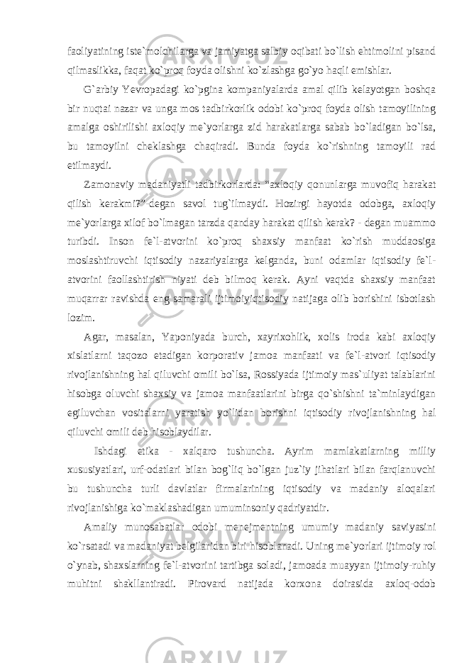 faoliyatining iste`molchilarga va jamiyatga salbiy oqibati bo`lish ehtimolini pisand qilmaslikka, faqat ko`proq foyda olishni ko`zlashga go`yo haqli emishlar. G`arbiy Yevropadagi ko`pgina kompaniyalarda amal qilib kelayotgan boshqa bir nuqtai nazar va unga mos tadbirkorlik odobi ko`proq foyda olish tamoyilining amalga oshirilishi axloqiy me`yorlarga zid harakatlarga sabab bo`ladigan bo`lsa, bu tamoyilni cheklashga chaqiradi. Bunda foyda ko`rishning tamoyili rad etilmaydi. Zamonaviy madaniyatli tadbirkorlarda: “axloqiy qonunlarga muvofiq harakat qilish kerakmi?”-degan savol tug`ilmaydi. Hozirgi hayotda odobga, axloqiy me`yorlarga xilof bo`lmagan tarzda qanday harakat qilish kerak? - degan muammo turibdi. Inson fe`l-atvorini ko`proq shaxsiy manfaat ko`rish muddaosiga moslashtiruvchi iqtisodiy nazariyalarga kelganda, buni odamlar iqtisodiy fe`l- atvorini faollashtirish niyati deb bilmoq kerak. Ayni vaqtda shaxsiy manfaat muqarrar ravishda eng samarali ijtimoiyiqtisodiy natijaga olib borishini isbotlash lozim. Agar, masalan, Yaponiyada burch, xayrixohlik, xolis iroda kabi axloqiy xislatlarni taqozo etadigan korporativ jamoa manfaati va fe`l-atvori iqtisodiy rivojlanishning hal qiluvchi omili bo`lsa, Rossiyada ijtimoiy mas`uliyat talablarini hisobga oluvchi shaxsiy va jamoa manfaatlarini birga qo`shishni ta`minlaydigan egiluvchan vositalarni yaratish yo`lidan borishni iqtisodiy rivojlanishning hal qiluvchi omili deb hisoblaydilar. Ishdagi etika - xalqaro tushuncha. Ayrim mamlakatlarning milliy xususiyatlari, urf-odatlari bilan bog`liq bo`lgan juz`iy jihatlari bilan farqlanuvchi bu tushuncha turli davlatlar firmalarining iqtisodiy va madaniy aloqalari rivojlanishiga ko`maklashadigan umuminsoniy qadriyatdir. Amaliy munosabatlar odobi menejmentning umumiy madaniy saviyasini ko`rsatadi va madaniyat belgilaridan biri hisoblanadi. Uning me`yorlari ijtimoiy rol o`ynab, shaxslarning fe`l-atvorini tartibga soladi, jamoada muayyan ijtimoiy-ruhiy muhitni shakllantiradi. Pirovard natijada korxona doirasida axloq-odob 