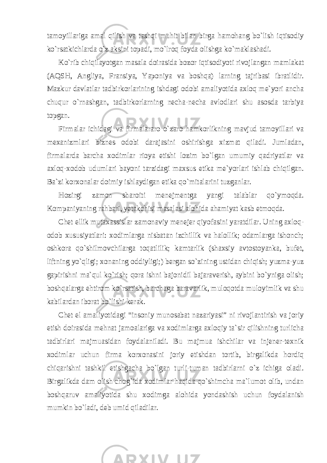 tamoyillariga amal qilish va tashqi muhit bilan birga hamohang bo`lish iqtisodiy ko`rsatkichlarda o`z aksini topadi, mo`lroq foyda olishga ko`maklashadi. Ko`rib chiqilayotgan masala doirasida bozor iqtisodiyoti rivojlangan mamlakat (AQSH, Angliya, Fransiya, Yaponiya va boshqa) larning tajribasi ibratlidir. Mazkur davlatlar tadbirkorlarining ishdagi odobi amaliyotida axloq me`yori ancha chuqur o`rnashgan, tadbirkorlarning necha-necha avlodlari shu asosda tarbiya topgan. Firmalar ichidagi va firmalararo o`zaro hamkorlikning mavjud tamoyillari va mexanizmlari biznes odobi darajasini oshirishga xizmat qiladi. Jumladan, firmalarda barcha xodimlar rioya etishi lozim bo`lgan umumiy qadriyatlar va axloq-xodob udumlari bayoni tarzidagi maxsus etika me`yorlari ishlab chiqilgan. Ba`zi korxonalar doimiy ishlaydigan etika qo`mitalarini tuzganlar. Hozirgi zamon sharoiti menejmentga yangi talablar qo`ymoqda. Kompaniyaning rahbari, yetakchisi masalasi alohida ahamiyat kasb etmoqda. Chet ellik mutaxassislar zamonaviy menejer qiyofasini yaratdilar. Uning axloq- odob xususiyatlari: xodimlarga nisbatan izchillik va halollik; odamlarga ishonch; oshkora qo`shilmovchilarga toqatlilik; kamtarlik (shaxsiy avtostoyanka, bufet, liftning yo`qligi; xonaning oddiyligi;) bergan so`zining ustidan chiqish; yuzma-yuz gapirishni ma`qul ko`rish; qora ishni bajonidil bajaraverish, aybini bo`yniga olish; boshqalarga ehtirom ko`rsatish, barchaga baravarlik, muloqotda muloyimlik va shu kabilardan iborat bo`lishi kerak. Chet el amaliyotidagi “insoniy munosabat nazariyasi” ni rivojlantirish va joriy etish doirasida mehnat jamoalariga va xodimlarga axloqiy ta`sir qilishning turlicha tadbirlari majmuasidan foydalaniladi. Bu majmua ishchilar va injener-texnik xodimlar uchun firma korxonasini joriy etishdan tortib, birgalikda hordiq chiqarishni tashkil etishgacha bo`lgan turli-tuman tadbirlarni o`z ichiga oladi. Birgalikda dam olish chog`ida xodimlar haqida qo`shimcha ma`lumot olib, undan boshqaruv amaliyotida shu xodimga alohida yondashish uchun foydalanish mumkin bo`ladi, deb umid qiladilar. 