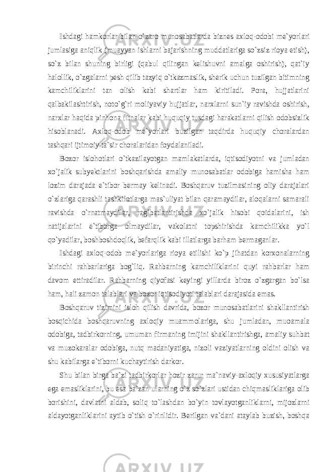 Ishdagi hamkorlar bilan o`zaro munosabatlarda biznes axloq-odobi me`yorlari jumlasiga aniqlik (muayyan ishlarni bajarishning muddatlariga so`zsiz rioya etish), so`z bilan shuning birligi (qabul qilingan kelishuvni amalga oshirish), qat`iy halollik, o`zgalarni pesh qilib tazyiq o`tkazmaslik, sherik uchun tuzilgan bitimning kamchiliklarini tan olish kabi shartlar ham kiritiladi. Pora, hujjatlarini qalbakilashtirish, noto`g`ri moliyaviy hujjatlar, narxlarni sun`iy ravishda oshirish, narxlar haqida pinhona fitnalar kabi huquqiy tusdagi harakatlarni qilish odobsizlik hisoblanadi. Axloq-odob me`yorlari buzilgan taqdirda huquqiy choralardan tashqari ijtimoiy ta`sir choralaridan foydalaniladi. Bozor islohotlari o`tkazilayotgan mamlakatlarda, iqtisodiyotni va jumladan xo`jalik subyektlarini boshqarishda amaliy munosabatlar odobiga hamisha ham lozim darajada e`tibor bermay kelinadi. Boshqaruv tuzilmasining oliy darajalari o`zlariga qarashli tashkilotlarga mas`uliyat bilan qaramaydilar, aloqalarni samarali ravishda o`rnatmaydilar, rag`batlantirishda xo`jalik hisobi qoidalarini, ish natijalarini e`tiborga olmaydilar, vakolatni topshirishda kamchilikka yo`l qo`yadilar, boshboshdoqlik, befarqlik kabi illatlarga barham bermaganlar. Ishdagi axloq-odob me`yorlariga rioya etilishi ko`p jihatdan korxonalarning birinchi rahbarlariga bog`liq. Rahbarning kamchiliklarini quyi rahbarlar ham davom ettiradilar. Rahbarning qiyofasi keyingi yillarda biroz o`zgargan bo`lsa ham, hali zamon talablari va bozor iqtisodiyoti talablari darajasida emas. Boshqaruv tizimini isloh qilish davrida, bozor munosabatlarini shakllantirish bosqichida boshqaruvning axloqiy muammolariga, shu jumladan, muoamala odobiga, tadbirkorning, umuman firmaning imijini shakllantirishga, amaliy suhbat va muzokaralar odobiga, nutq madaniyatiga, nizoli vaziyatlarning oldini olish va shu kabilarga e`tiborni kuchaytirish darkor. Shu bilan birga ba`zi tadbirkorlar hozir zarur ma`naviy-axloqiy xususiyatlarga ega emasliklarini, bu esa ba`zan ularning o`z so`zlari ustidan chiqmasliklariga olib borishini, davlatni aldab, soliq to`lashdan bo`yin tovlayotganliklarni, mijozlarni aldayotganliklarini aytib o`tish o`rinlidir. Berilgan va`dani ataylab buzish, boshqa 