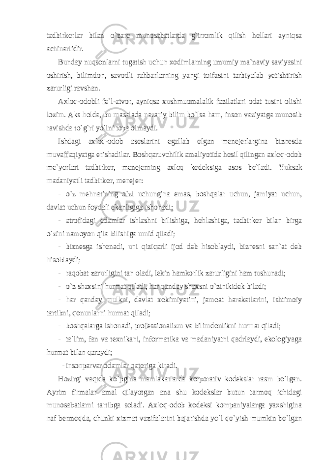 tadbirkorlar bilan o`zaro munosabatlarda g`irromlik qilish hollari ayniqsa achinarlidir. Bunday nuqsonlarni tugatish uchun xodimlarning umumiy ma`naviy saviyasini oshirish, bilimdon, savodli rahbarlarning yangi toifasini tarbiyalab yetishtirish zarurligi ravshan. Axloq-odobli fe`l-atvor, ayniqsa xushmuomalalik fazilatlari odat tusini olishi lozim. Aks holda, bu masalada nazariy bilim bo`lsa ham, inson vaziyatga munosib ravishda to`g`ri yo`lni topa olmaydi. Ishdagi axloq-odob asoslarini egallab olgan menejerlargina biznesda muvaffaqiyatga erishadilar. Boshqaruvchilik amaliyotida hosil qilingan axloq-odob me`yorlari tadbirkor, menejerning axloq kodeksiga asos bo`ladi. Yuksak madaniyatli tadbirkor, menejer: - o`z mehnatining o`zi uchungina emas, boshqalar uchun, jamiyat uchun, davlat uchun foydali ekanligiga ishonadi; - atrofidagi odamlar ishlashni bilishiga, hohlashiga, tadbirkor bilan birga o`zini namoyon qila bilishiga umid qiladi; - biznesga ishonadi, uni qiziqarli ijod deb hisoblaydi, biznesni san`at deb hisoblaydi; - raqobat zarurligini tan oladi, lekin hamkorlik zarurligini ham tushunadi; - o`z shaxsini hurmat qiladi, har qanday shaxsni o`zinikidek biladi; - har qanday mulkni, davlat xokimiyatini, jamoat harakatlarini, ishtimoiy tartibni, qonunlarni hurmat qiladi; - boshqalarga ishonadi, professionalizm va bilimdonlikni hurmat qiladi; - ta`lim, fan va texnikani, informatika va madaniyatni qadrlaydi, ekologiyaga hurmat bilan qaraydi; - insonparvar odamlar qatoriga kiradi. Hozirgi vaqtda ko`pgina mamlakatlarda korporativ kodekslar rasm bo`lgan. Ayrim firmalar amal qilayotgan ana shu kodekslar butun tarmoq ichidagi munosabatlarni tartibga soladi. Axloq-odob kodeksi kompaniyalarga yaxshigina naf bermoqda, chunki xizmat vazifalarini bajarishda yo`l qo`yish mumkin bo`lgan 