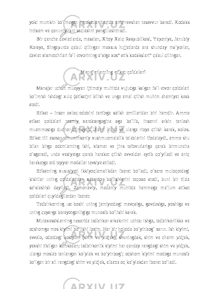 yoki mumkin bo`lmagan harakatlar haqida aniq-ravshan tasavvur beradi. Kodeks intizom va qonuniylikni saqlashni yengillashtiradi. Bir qancha davlatlarda, masalan, Xitoy Xalq Respublikasi, Yaponiya, Janubiy Koreya, Singapurda qabul qilingan maxsus hujjatlarda ana shunday me`yorlar, davlat xizmatchilari fe`l-atvorining o`ziga xos” etik kodekslari” qabul qilingan. Menejerlarning etiket qoidalari Menejer uchun muayyan ijtimoiy muhitda vujudga kelgan fe`l-atvor qoidalari bo`lmish ishdagi xulq (etiket)ni bilish va unga amal qilish muhim ahamiyat kasb etadi. Etiket – inson axloq-odobini tartibga solish omillaridan biri hamdir. Ammo etiket qoidalari rasmiy xaraktergagina ega bo`lib, insonni erkin tanlash muammosiga duchor qilmaydi. Ularni bilish va ularga rioya qilish kerak, xolos. Etiket tili asosan umuminsoniy xushmuomalalik talablarini ifodalaydi, ammo shu bilan birga odamlarning ishi, xizmat va jins tafovutlariga qarab birmuncha o`zgaradi, unda vaziyatga qarab harakat qilish avvaldan aytib qo`yiladi va aniq harakatga oid tayyor modellar tavsiya etiladi. Etiketning xususiyati ikkiyoqlamalikdan iborat bo`ladi, o`zaro muloqotdagi kishilar uning qoidalaridan xabardor bo`lishlarini taqozo etadi, buni bir tilda so`zlashish deyiladi. Zamonaviy, madaniy muhitda hammaga ma`lum etiket qoidalari quyidagilardan iborat: Tadbirkorning ust-boshi uning jamiyatdagi mavqeiga, gavdasiga, yoshiga va uning qayerga borayotganligiga munosib bo`lishi kerak. Mutaxassislarning nazarida tadbirkor erkaknini uchta: ishga, tadbirkorlikka va oqshomga mos kiyimi bo`lishi lozim. Har bir holatda bo`yinbog` zarur. Ish kiyimi, avvalo, odatdagi kostyum (shim va pidjak), shuningdek, shim va charm pidjak, yaxshi tikilgan kurtkadan; tadbirkorlik kiyimi har qanday rangdagi shim va pidjak, ularga moslab tanlangan ko`ylak va bo`yinbog`; oqshom kiyimi modaga munosib bo`lgan bir xil rangdagi shim va pidjak, albatta oq ko`ylakdan iborat bo`ladi. 