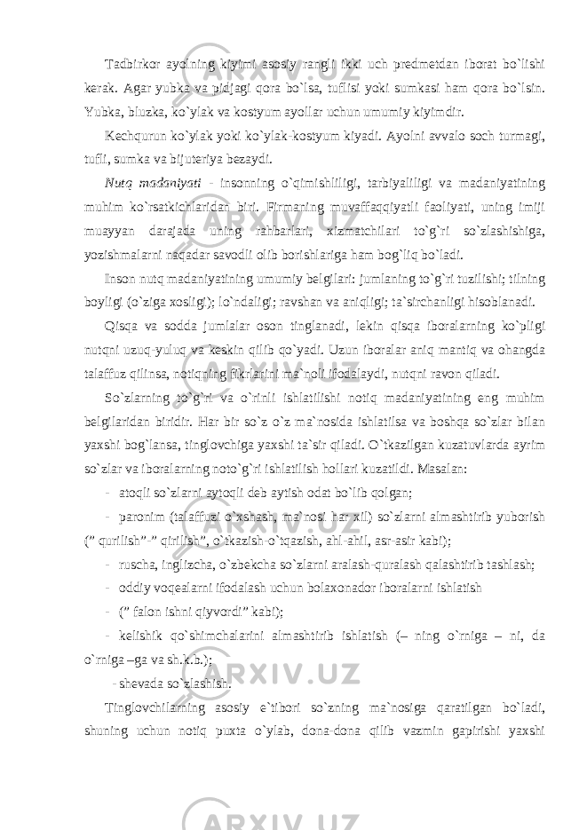 Tadbirkor ayolning kiyimi asosiy rangli ikki uch predmetdan iborat bo`lishi kerak. Agar yubka va pidjagi qora bo`lsa, tuflisi yoki sumkasi ham qora bo`lsin. Yubka, bluzka, ko`ylak va kostyum ayollar uchun umumiy kiyimdir. Kechqurun ko`ylak yoki ko`ylak-kostyum kiyadi. Ayolni avvalo soch turmagi, tufli, sumka va bijuteriya bezaydi. Nutq madaniyati - insonning o`qimishliligi, tarbiyaliligi va madaniyatining muhim ko`rsatkichlaridan biri. Firmaning muvaffaqqiyatli faoliyati, uning imiji muayyan darajada uning rahbarlari, xizmatchilari to`g`ri so`zlashishiga, yozishmalarni naqadar savodli olib borishlariga ham bog`liq bo`ladi. Inson nutq madaniyatining umumiy belgilari: jumlaning to`g`ri tuzilishi; tilning boyligi (o`ziga xosligi); lo`ndaligi; ravshan va aniqligi; ta`sirchanligi hisoblanadi. Qisqa va sodda jumlalar oson tinglanadi, lekin qisqa iboralarning ko`pligi nutqni uzuq-yuluq va keskin qilib qo`yadi. Uzun iboralar aniq mantiq va ohangda talaffuz qilinsa, notiqning fikrlarini ma`noli ifodalaydi, nutqni ravon qiladi. So`zlarning to`g`ri va o`rinli ishlatilishi notiq madaniyatining eng muhim belgilaridan biridir. Har bir so`z o`z ma`nosida ishlatilsa va boshqa so`zlar bilan yaxshi bog`lansa, tinglovchiga yaxshi ta`sir qiladi. O`tkazilgan kuzatuvlarda ayrim so`zlar va iboralarning noto`g`ri ishlatilish hollari kuzatildi. Masalan: - atoqli so`zlarni aytoqli deb aytish odat bo`lib qolgan; - paronim (talaffuzi o`xshash, ma`nosi har xil) so`zlarni almashtirib yuborish (” qurilish”-” qirilish”, o`tkazish-o`tqazish, ahl-ahil, asr-asir kabi); - ruscha, inglizcha, o`zbekcha so`zlarni aralash-quralash qalashtirib tashlash; - oddiy voqealarni ifodalash uchun bolaxonador iboralarni ishlatish - (” falon ishni qiyvordi” kabi); - kelishik qo`shimchalarini almashtirib ishlatish (– ning o`rniga – ni, da o`rniga –ga va sh.k.b.); - shevada so`zlashish. Tinglovchilarning asosiy e`tibori so`zning ma`nosiga qaratilgan bo`ladi, shuning uchun notiq puxta o`ylab, dona-dona qilib vazmin gapirishi yaxshi 