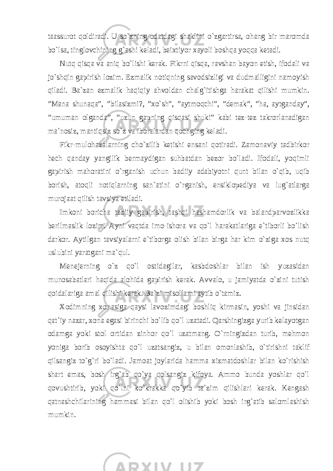 taassurot qoldiradi. U so`zning odatdagi shaklini o`zgartirsa, ohang bir maromda bo`lsa, tinglovchining g`ashi keladi, beixtiyor xayoli boshqa yoqqa ketadi. Nutq qisqa va aniq bo`lishi kerak. Fikrni qisqa, ravshan bayon etish, ifodali va jo`shqin gapirish lozim. Ezmalik notiqning savodsizligi va dudmalligini namoyish qiladi. Ba`zan ezmalik haqiqiy ahvoldan chalg`itishga harakat qilishi mumkin. ”Mana shunaqa”, ”bilasizmi?, ”xo`sh”, ”aytmoqchi”, ”demak”, ”ha, aytganday”, ”umuman olganda”, ”uzun gapning qisqasi shuki” kabi tez-tez takrorlanadigan ma`nosiz, mantiqsiz so`z va iboralardan qochging keladi. Fikr-mulohazalarning cho`zilib ketishi ensani qotiradi. Zamonaviy tadbirkor hech qanday yangilik bermaydigan suhbatdan bezor bo`ladi. Ifodali, yoqimli gapirish mahoratini o`rganish uchun badiiy adabiyotni qunt bilan o`qib, uqib borish, atoqli notiqlarning san`atini o`rganish, ensiklopediya va lug`atlarga murojaat qilish tavsiya etiladi. Imkoni boricha tabiiy gapirish, tashqi hashamdorlik va balandparvozlikka berilmaslik lozim. Ayni vaqtda imo-ishora va qo`l harakatlariga e`tiborli bo`lish darkor. Aytilgan tavsiyalarni e`tiborga olish bilan birga har kim o`ziga xos nutq uslubini yaratgani ma`qul. Menejerning o`z qo`l ostidagilar, kasbdoshlar bilan ish yuzasidan munosabatlari haqida alohida gapirish kerak. Avvalo, u jamiyatda o`zini tutish qoidalariga amal qilishi kerak. Ba`zi misollarni aytib o`tamiz. Xodimning xonasiga qaysi lavozimdagi boshliq kirmasin, yoshi va jinsidan qat`iy nazar, xona egasi birinchi bo`lib qo`l uzatadi. Qarshingizga yurib kelayotgan odamga yoki stol ortidan zinhor qo`l uzatmang. O`rningizdan turib, mehmon yoniga borib osoyishta qo`l uzatsangiz, u bilan omonlashib, o`tirishni taklif qilsangiz to`g`ri bo`ladi. Jamoat joylarida hamma xizmatdoshlar bilan ko`rishish shart emas, bosh irg`ab qo`ya qolsangiz kifoya. Ammo bunda yoshlar qo`l qovushtirib, yoki qo`lni ko`krakka qo`yib ta`zim qilishlari kerak. Kengash qatnashchilarining hammasi bilan qo`l olishib yoki bosh irg`atib salomlashish mumkin. 