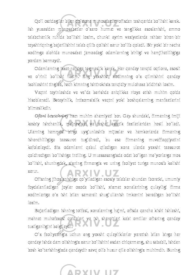 Qo`l ostidagilar bilan do`stona munosabatlar ofisdan tashqarida bo`lishi kerak. Ish yuzasidan munosabatlar o`zaro hurmat va tenglikka asoslanishi, ammo talabchanlik ruhida bo`lishi lozim, chunki ayrim vaziyatlarda rahbar biron-bir topshiriqning bajarilishini talab qilib qolishi zarur bo`lib qoladi. Bir yoki bir necha xodimga alohida munosabat jamoadagi odamlarning birligi va hamjihatliligiga yordam bermaydi. Odamlarning izzat-nafsiga tegmaslik kerak. Har qanday tanqid oqilona, asosli va o`rinli bo`lishi lozim. Eng yaxshisi, xodimning o`z qilmishini qanday izohlashini tinglab, hech kimning ishtirokisiz tanqidiy mulohaza bildirish lozim. Vaqtni tayinlashda va va`da berishda aniqlikka rioya etish muhim qoida hisoblanadi. Betayinlik, intizomsizlik vaqtni yoki boshqalarning manfaatlarini bilmaslikdir. Ofisni bezashning ham muhim ahamiyati bor. Gap shundaki, firmaning imiji kasbiy ishchanlik, ma`naviyat va tashqi estetik fazilatlaridan hosil bo`ladi. Ularning hammasi birga uyg`unlashib mijozlar va hamkorlarda firmaning ishonchliligiga taassurot tug`diradi, bu esa firmaning muvaffaqqiyatini kafolatlaydi. Siz odamlarni qabul qiladigan xona ularda yaxshi taassurot qoldiradigan bo`lishiga intiling. U muassasangizda odat bo`lgan me`yorlarga mos bo`lishi, shuningdek, sizning firmangiz va uning faoliyat turiga munosib kelishi zarur. Ofisning jihozlanishiga qo`yiladigan asosiy talablar shundan iboratki, umumiy foydalaniladigan joylar ozoda bo`lishi, xizmat xonalarining qulayligi firma xodimlariga o`z ishi bilan samarali shug`ullanish imkonini beradigan bo`lishi lozim. Bajariladigan ishning toifasi, xonalarning hajmi, ofisda qancha kishi ishlashi, mehnat muhofazasi qoidalari va ish sharoitlari kabi omillar ofisning qanday tuzilganligini belgilaydi. O`z faoliyatingiz uchun eng yaxshi qulayliklarlar yaratish bilan birga har qanday ishda dam olishingiz zarur bo`lishini esdan chiqarmang, shu sababli, ishdan bosh ko`tarishingizda qandaydir zavq olib huzur qila olishingiz muhimdir. Buning 