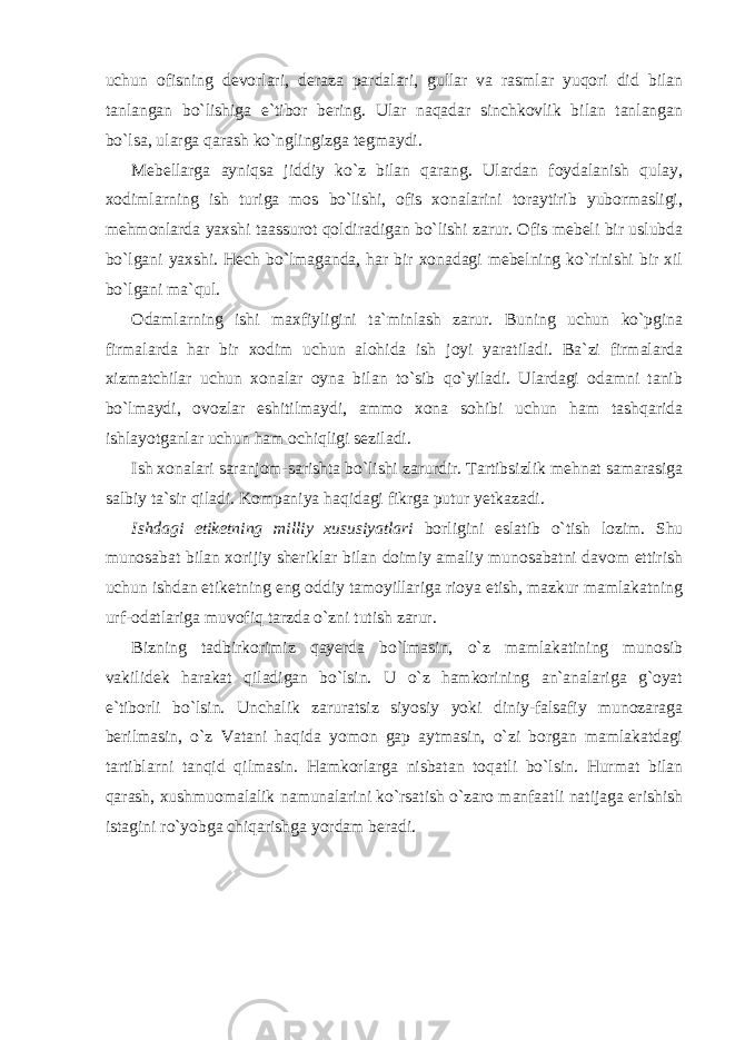 uchun ofisning devorlari, deraza pardalari, gullar va rasmlar yuqori did bilan tanlangan bo`lishiga e`tibor bering. Ular naqadar sinchkovlik bilan tanlangan bo`lsa, ularga qarash ko`nglingizga tegmaydi. Mebellarga ayniqsa jiddiy ko`z bilan qarang. Ulardan foydalanish qulay, xodimlarning ish turiga mos bo`lishi, ofis xonalarini toraytirib yubormasligi, mehmonlarda yaxshi taassurot qoldiradigan bo`lishi zarur. Ofis mebeli bir uslubda bo`lgani yaxshi. Hech bo`lmaganda, har bir xonadagi mebelning ko`rinishi bir xil bo`lgani ma`qul. Odamlarning ishi maxfiyligini ta`minlash zarur. Buning uchun ko`pgina firmalarda har bir xodim uchun alohida ish joyi yaratiladi. Ba`zi firmalarda xizmatchilar uchun xonalar oyna bilan to`sib qo`yiladi. Ulardagi odamni tanib bo`lmaydi, ovozlar eshitilmaydi, ammo xona sohibi uchun ham tashqarida ishlayotganlar uchun ham ochiqligi seziladi. Ish xonalari saranjom-sarishta bo`lishi zarurdir. Tartibsizlik mehnat samarasiga salbiy ta`sir qiladi. Kompaniya haqidagi fikrga putur yetkazadi. Ishdagi etiketning milliy xususiyatlari borligini eslatib o`tish lozim. Shu munosabat bilan xorijiy sheriklar bilan doimiy amaliy munosabatni davom ettirish uchun ishdan etiketning eng oddiy tamoyillariga rioya etish, mazkur mamlakatning urf-odatlariga muvofiq tarzda o`zni tutish zarur. Bizning tadbirkorimiz qayerda bo`lmasin, o`z mamlakatining munosib vakilidek harakat qiladigan bo`lsin. U o`z hamkorining an`analariga g`oyat e`tiborli bo`lsin. Unchalik zaruratsiz siyosiy yoki diniy-falsafiy munozaraga berilmasin, o`z Vatani haqida yomon gap aytmasin, o`zi borgan mamlakatdagi tartiblarni tanqid qilmasin. Hamkorlarga nisbatan toqatli bo`lsin. Hurmat bilan qarash, xushmuomalalik namunalarini ko`rsatish o`zaro manfaatli natijaga erishish istagini ro`yobga chiqarishga yordam beradi. 