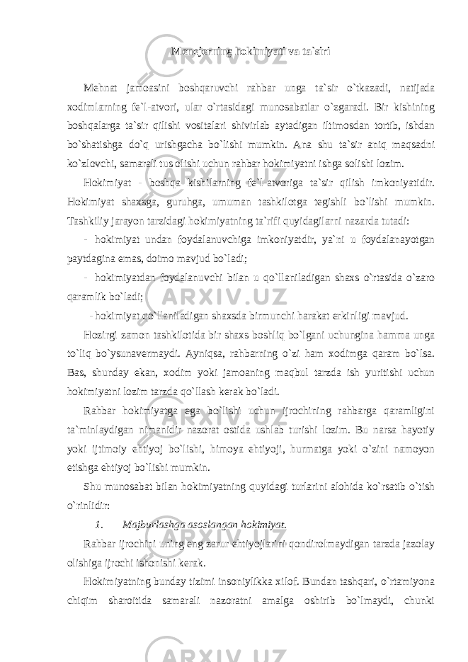 Menejerning hokimiyati va ta`siri Mehnat jamoasini boshqaruvchi rahbar unga ta`sir o`tkazadi, natijada xodimlarning fe`l-atvori, ular o`rtasidagi munosabatlar o`zgaradi. Bir kishining boshqalarga ta`sir qilishi vositalari shivirlab aytadigan iltimosdan tortib, ishdan bo`shatishga do`q urishgacha bo`lishi mumkin. Ana shu ta`sir aniq maqsadni ko`zlovchi, samarali tus olishi uchun rahbar hokimiyatni ishga solishi lozim. Hokimiyat - boshqa kishilarning fe`l-atvoriga ta`sir qilish imkoniyatidir. Hokimiyat shaxsga, guruhga, umuman tashkilotga tegishli bo`lishi mumkin. Tashkiliy jarayon tarzidagi hokimiyatning ta`rifi quyidagilarni nazarda tutadi: - hokimiyat undan foydalanuvchiga imkoniyatdir, ya`ni u foydalanayotgan paytdagina emas, doimo mavjud bo`ladi; - hokimiyatdan foydalanuvchi bilan u qo`llaniladigan shaxs o`rtasida o`zaro qaramlik bo`ladi; - hokimiyat qo`llaniladigan shaxsda birmunchi harakat erkinligi mavjud. Hozirgi zamon tashkilotida bir shaxs boshliq bo`lgani uchungina hamma unga to`liq bo`ysunavermaydi. Ayniqsa, rahbarning o`zi ham xodimga qaram bo`lsa. Bas, shunday ekan, xodim yoki jamoaning maqbul tarzda ish yuritishi uchun hokimiyatni lozim tarzda qo`llash kerak bo`ladi. Rahbar hokimiyatga ega bo`lishi uchun ijrochining rahbarga qaramligini ta`minlaydigan nimanidir nazorat ostida ushlab turishi lozim. Bu narsa hayotiy yoki ijtimoiy ehtiyoj bo`lishi, himoya ehtiyoji, hurmatga yoki o`zini namoyon etishga ehtiyoj bo`lishi mumkin. Shu munosabat bilan hokimiyatning quyidagi turlarini alohida ko`rsatib o`tish o`rinlidir: 1. Majburlashga asoslangan hokimiyat. Rahbar ijrochini uning eng zarur ehtiyojlarini qondirolmaydigan tarzda jazolay olishiga ijrochi ishonishi kerak. Hokimiyatning bunday tizimi insoniylikka xilof. Bundan tashqari, o`rtamiyona chiqim sharoitida samarali nazoratni amalga oshirib bo`lmaydi, chunki 