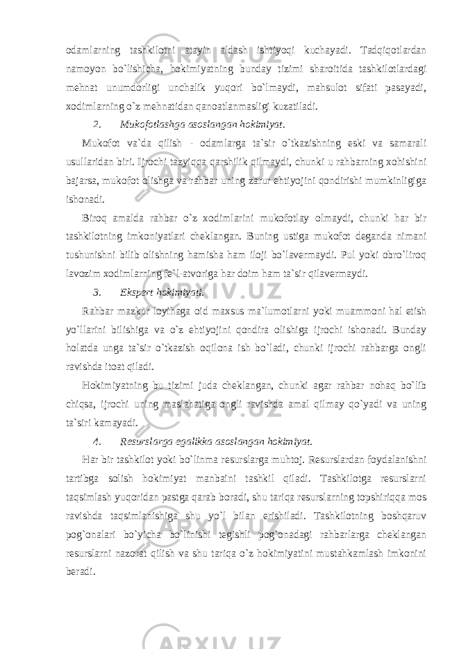 odamlarning tashkilotni atayin aldash ishtiyoqi kuchayadi. Tadqiqotlardan namoyon bo`lishicha, hokimiyatning bunday tizimi sharoitida tashkilotlardagi mehnat unumdorligi unchalik yuqori bo`lmaydi, mahsulot sifati pasayadi, xodimlarning o`z mehnatidan qanoatlanmasligi kuzatiladi. 2. Mukofotlashga asoslangan hokimiyat. Mukofot va`da qilish - odamlarga ta`sir o`tkazishning eski va samarali usullaridan biri. Ijrochi tazyiqqa qarshilik qilmaydi, chunki u rahbarning xohishini bajarsa, mukofot olishga va rahbar uning zarur ehtiyojini qondirishi mumkinligiga ishonadi. Biroq amalda rahbar o`z xodimlarini mukofotlay olmaydi, chunki har bir tashkilotning imkoniyatlari cheklangan. Buning ustiga mukofot deganda nimani tushunishni bilib olishning hamisha ham iloji bo`lavermaydi. Pul yoki obro`liroq lavozim xodimlarning fe`l-atvoriga har doim ham ta`sir qilavermaydi. 3. Ekspert hokimiyati. Rahbar mazkur loyihaga oid maxsus ma`lumotlarni yoki muammoni hal etish yo`llarini bilishiga va o`z ehtiyojini qondira olishiga ijrochi ishonadi. Bunday holatda unga ta`sir o`tkazish oqilona ish bo`ladi, chunki ijrochi rahbarga ongli ravishda itoat qiladi. Hokimiyatning bu tizimi juda cheklangan, chunki agar rahbar nohaq bo`lib chiqsa, ijrochi uning maslahatiga ongli ravishda amal qilmay qo`yadi va uning ta`siri kamayadi. 4. Resurslarga egalikka asoslangan hokimiyat. Har bir tashkilot yoki bo`linma resurslarga muhtoj. Resurslardan foydalanishni tartibga solish hokimiyat manbaini tashkil qiladi. Tashkilotga resurslarni taqsimlash yuqoridan pastga qarab boradi, shu tariqa resurslarning topshiriqqa mos ravishda taqsimlanishiga shu yo`l bilan erishiladi. Tashkilotning boshqaruv pog`onalari bo`yicha bo`linishi tegishli pog`onadagi rahbarlarga cheklangan resurslarni nazorat qilish va shu tariqa o`z hokimiyatini mustahkamlash imkonini beradi. 