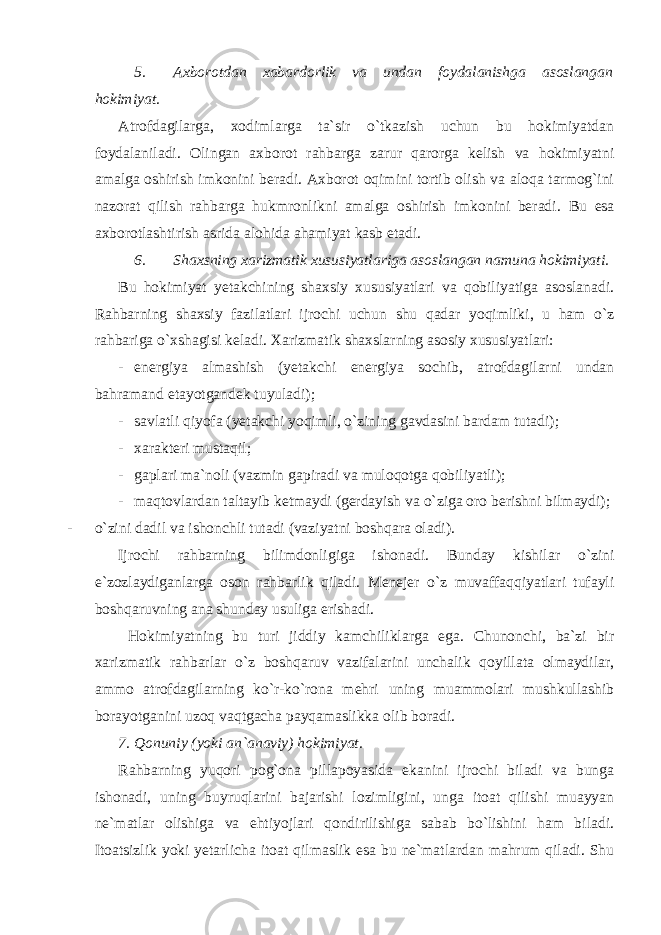 5. Axborotdan xabardorlik va undan foydalanishga asoslangan hokimiyat. Atrofdagilarga, xodimlarga ta`sir o`tkazish uchun bu hokimiyatdan foydalaniladi. Olingan axborot rahbarga zarur qarorga kelish va hokimiyatni amalga oshirish imkonini beradi. Axborot oqimini tortib olish va aloqa tarmog`ini nazorat qilish rahbarga hukmronlikni amalga oshirish imkonini beradi. Bu esa axborotlashtirish asrida alohida ahamiyat kasb etadi. 6. Shaxsning xarizmatik xususiyatlariga asoslangan namuna hokimiyati. Bu hokimiyat yetakchining shaxsiy xususiyatlari va qobiliyatiga asoslanadi. Rahbarning shaxsiy fazilatlari ijrochi uchun shu qadar yoqimliki, u ham o`z rahbariga o`xshagisi keladi. Xarizmatik shaxslarning asosiy xususiyatlari: - energiya almashish (yetakchi energiya sochib, atrofdagilarni undan bahramand etayotgandek tuyuladi); - savlatli qiyofa (yetakchi yoqimli, o`zining gavdasini bardam tutadi); - xarakteri mustaqil; - gaplari ma`noli (vazmin gapiradi va muloqotga qobiliyatli); - maqtovlardan taltayib ketmaydi (gerdayish va o`ziga oro berishni bilmaydi); - o`zini dadil va ishonchli tutadi (vaziyatni boshqara oladi). Ijrochi rahbarning bilimdonligiga ishonadi. Bunday kishilar o`zini e`zozlaydiganlarga oson rahbarlik qiladi. Menejer o`z muvaffaqqiyatlari tufayli boshqaruvning ana shunday usuliga erishadi. Hokimiyatning bu turi jiddiy kamchiliklarga ega. Chunonchi, ba`zi bir xarizmatik rahbarlar o`z boshqaruv vazifalarini unchalik qoyillata olmaydilar, ammo atrofdagilarning ko`r-ko`rona mehri uning muammolari mushkullashib borayotganini uzoq vaqtgacha payqamaslikka olib boradi. 7. Qonuniy (yoki an`anaviy) hokimiyat. Rahbarning yuqori pog`ona pillapoyasida ekanini ijrochi biladi va bunga ishonadi, uning buyruqlarini bajarishi lozimligini, unga itoat qilishi muayyan ne`matlar olishiga va ehtiyojlari qondirilishiga sabab bo`lishini ham biladi. Itoatsizlik yoki yetarlicha itoat qilmaslik esa bu ne`matlardan mahrum qiladi. Shu 