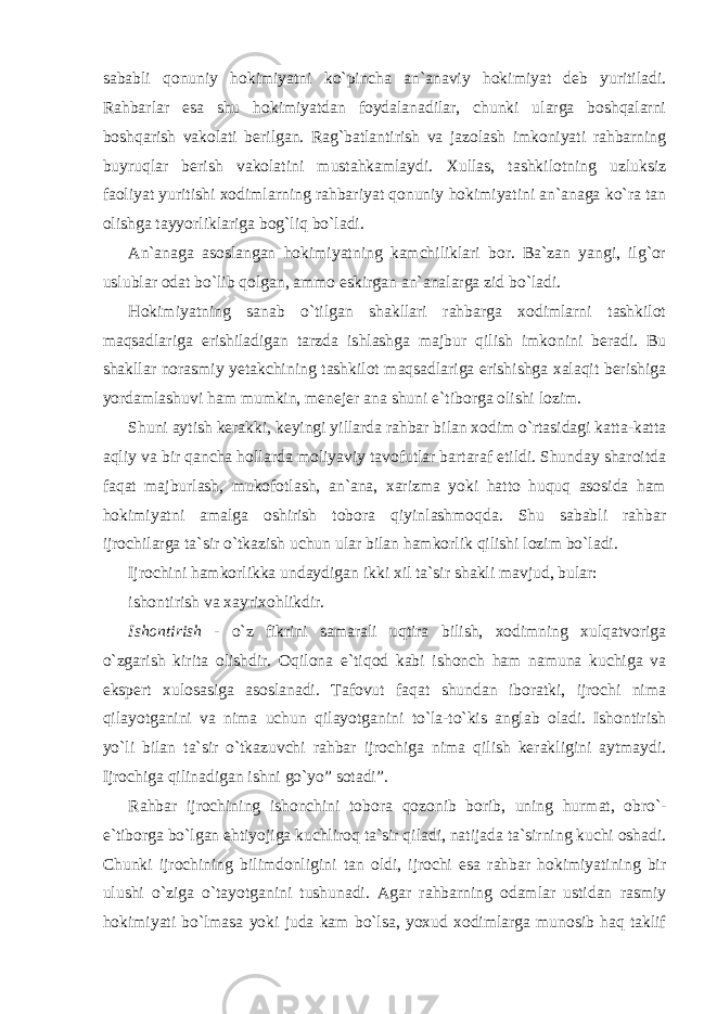 sababli qonuniy hokimiyatni ko`pincha an`anaviy hokimiyat deb yuritiladi. Rahbarlar esa shu hokimiyatdan foydalanadilar, chunki ularga boshqalarni boshqarish vakolati berilgan. Rag`batlantirish va jazolash imkoniyati rahbarning buyruqlar berish vakolatini mustahkamlaydi. Xullas, tashkilotning uzluksiz faoliyat yuritishi xodimlarning rahbariyat qonuniy hokimiyatini an`anaga ko`ra tan olishga tayyorliklariga bog`liq bo`ladi. An`anaga asoslangan hokimiyatning kamchiliklari bor. Ba`zan yangi, ilg`or uslublar odat bo`lib qolgan, ammo eskirgan an`analarga zid bo`ladi. Hokimiyatning sanab o`tilgan shakllari rahbarga xodimlarni tashkilot maqsadlariga erishiladigan tarzda ishlashga majbur qilish imkonini beradi. Bu shakllar norasmiy yetakchining tashkilot maqsadlariga erishishga xalaqit berishiga yordamlashuvi ham mumkin, menejer ana shuni e`tiborga olishi lozim. Shuni aytish kerakki, keyingi yillarda rahbar bilan xodim o`rtasidagi katta-katta aqliy va bir qancha hollarda moliyaviy tavofutlar bartaraf etildi. Shunday sharoitda faqat majburlash, mukofotlash, an`ana, xarizma yoki hatto huquq asosida ham hokimiyatni amalga oshirish tobora qiyinlashmoqda. Shu sababli rahbar ijrochilarga ta`sir o`tkazish uchun ular bilan hamkorlik qilishi lozim bo`ladi. Ijrochini hamkorlikka undaydigan ikki xil ta`sir shakli mavjud, bular: ishontirish va xayrixohlikdir. Ishontirish - o`z fikrini samarali uqtira bilish, xodimning xulqatvoriga o`zgarish kirita olishdir. Oqilona e`tiqod kabi ishonch ham namuna kuchiga va ekspert xulosasiga asoslanadi. Tafovut faqat shundan iboratki, ijrochi nima qilayotganini va nima uchun qilayotganini to`la-to`kis anglab oladi. Ishontirish yo`li bilan ta`sir o`tkazuvchi rahbar ijrochiga nima qilish kerakligini aytmaydi. Ijrochiga qilinadigan ishni go`yo” sotadi”. Rahbar ijrochining ishonchini tobora qozonib borib, uning hurmat, obro`- e`tiborga bo`lgan ehtiyojiga kuchliroq ta`sir qiladi, natijada ta`sirning kuchi oshadi. Chunki ijrochining bilimdonligini tan oldi, ijrochi esa rahbar hokimiyatining bir ulushi o`ziga o`tayotganini tushunadi. Agar rahbarning odamlar ustidan rasmiy hokimiyati bo`lmasa yoki juda kam bo`lsa, yoxud xodimlarga munosib haq taklif 