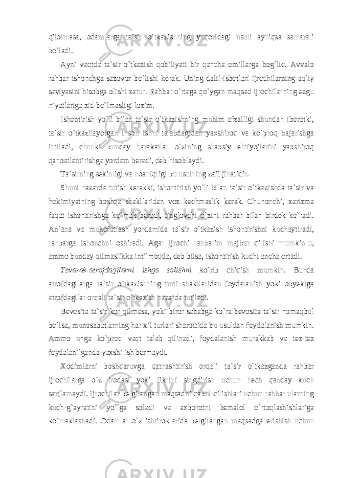 qilolmasa, odamlarga ta`sir o`tkazishning yuqoridagi usuli ayniqsa samarali bo`ladi. Ayni vaqtda ta`sir o`tkazish qobiliyati bir qancha omillarga bog`liq. Avvalo rahbar ishonchga sazovor bo`lishi kerak. Uning dalil-isbotlari ijrochilarning aqliy saviyasini hisobga olishi zarur. Rahbar o`rtaga qo`ygan maqsad ijrochilarning ezgu niyatlariga zid bo`lmasligi lozim. Ishontirish yo`li bilan ta`sir o`tkazishning muhim afzalligi shundan iboratki, ta`sir o`tkazilayotgan inson ishni talabdagidan yaxshiroq va ko`proq bajarishga intiladi, chunki bunday harakatlar o`zining shaxsiy ehtiyojlarini yaxshiroq qanoatlantirishga yordam beradi, deb hisoblaydi. Ta`sirning sekinligi va noaniqligi bu usulning zaif jihatidir. Shuni nazarda tutish kerakki, ishontirish yo`li bilan ta`sir o`tkazishda ta`sir va hokimiyatning boshqa shakllaridan voz kechmaslik kerak. Chunonchi, xarizma faqat ishontirishga ko`mak beradi, tinglovchi o`zini rahbar bilan birdek ko`radi. An`ana va mukofotlash yordamida ta`sir o`tkazish ishontirishni kuchaytiradi, rahbarga ishonchni oshiradi. Agar ijrochi rahbarim majbur qilishi mumkin-u, ammo bunday qilmaslikka intilmoqda, deb bilsa, ishontirish kuchi ancha ortadi. Tevarak-atrofdagilarni ishga solishni ko`rib chiqish mumkin. Bunda atrofdagilarga ta`sir o`tkazishning turli shakllaridan foydalanish yoki obyektga atrofdagilar orqali ta`sir o`tkazish nazarda tutiladi. Bevosita ta`sir kor qilmasa, yoki biror sababga ko`ra bevosita ta`sir nomaqbul bo`lsa, munosabatlarning har xil turlari sharoitida bu usuldan foydalanish mumkin. Ammo unga ko`proq vaqt talab qilinadi, foydalanish murakkab va tez-tez foydalanilganda yaxshi ish bermaydi. Xodimlarni boshqaruvga qatnashtirish orqali ta`sir o`tkazganda rahbar ijrochilarga o`z irodasi yoki fikrini singdirish uchun hech qanday kuch sarflamaydi. Ijrochilar belgilangan maqsadni qabul qilishlari uchun rahbar ularning kuch-g`ayratini yo`lga soladi va axborotni bemalol o`rtoqlashishlariga ko`maklashadi. Odamlar o`z ishtiroklarida belgilangan maqsadga erishish uchun 