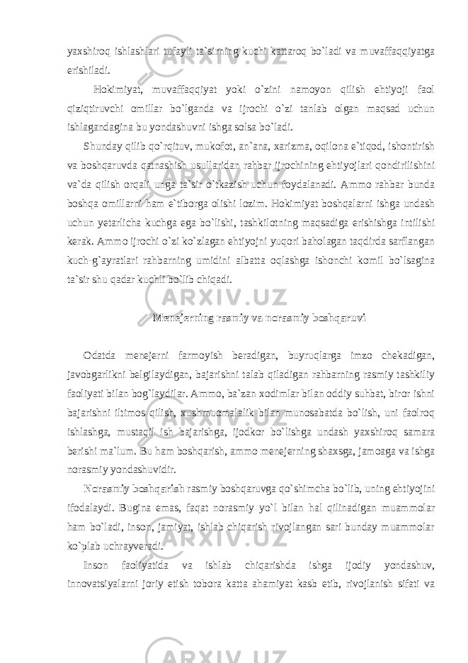 yaxshiroq ishlashlari tufayli ta`sirning kuchi kattaroq bo`ladi va muvaffaqqiyatga erishiladi. Hokimiyat, muvaffaqqiyat yoki o`zini namoyon qilish ehtiyoji faol qiziqtiruvchi omillar bo`lganda va ijrochi o`zi tanlab olgan maqsad uchun ishlagandagina bu yondashuvni ishga solsa bo`ladi. Shunday qilib qo`rqituv, mukofot, an`ana, xarizma, oqilona e`tiqod, ishontirish va boshqaruvda qatnashish usullaridan rahbar ijrochining ehtiyojlari qondirilishini va`da qilish orqali unga ta`sir o`tkazish uchun foydalanadi. Ammo rahbar bunda boshqa omillarni ham e`tiborga olishi lozim. Hokimiyat boshqalarni ishga undash uchun yetarlicha kuchga ega bo`lishi, tashkilotning maqsadiga erishishga intilishi kerak. Ammo ijrochi o`zi ko`zlagan ehtiyojni yuqori baholagan taqdirda sarflangan kuch-g`ayratlari rahbarning umidini albatta oqlashga ishonchi komil bo`lsagina ta`sir shu qadar kuchli bo`lib chiqadi. Menejerning rasmiy va norasmiy boshqaruvi Odatda menejerni farmoyish beradigan, buyruqlarga imzo chekadigan, javobgarlikni belgilaydigan, bajarishni talab qiladigan rahbarning rasmiy tashkiliy faoliyati bilan bog`laydilar. Ammo, ba`zan xodimlar bilan oddiy suhbat, biror ishni bajarishni iltimos qilish, xushmuomalalik bilan munosabatda bo`lish, uni faolroq ishlashga, mustaqil ish bajarishga, ijodkor bo`lishga undash yaxshiroq samara berishi ma`lum. Bu ham boshqarish, ammo menejerning shaxsga, jamoaga va ishga norasmiy yondashuvidir. Norasmiy boshqarish rasmiy boshqaruvga qo`shimcha bo`lib, uning ehtiyojini ifodalaydi. Bugina emas, faqat norasmiy yo`l bilan hal qilinadigan muammolar ham bo`ladi, inson, jamiyat, ishlab chiqarish rivojlangan sari bunday muammolar ko`plab uchrayveradi. Inson faoliyatida va ishlab chiqarishda ishga ijodiy yondashuv, innovatsiyalarni joriy etish tobora katta ahamiyat kasb etib, rivojlanish sifati va 