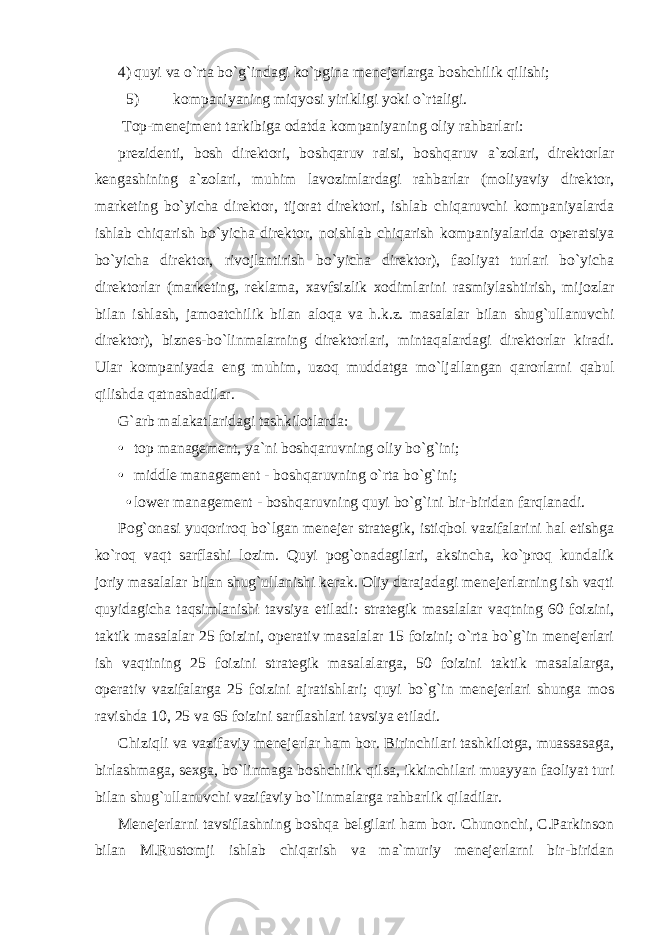 4) quyi va o`rta bo`g`indagi ko`pgina menejerlarga boshchilik qilishi; 5) kompaniyaning miqyosi yirikligi yoki o`rtaligi. Top-menejment tarkibiga odatda kompaniyaning oliy rahbarlari: prezidenti, bosh direktori, boshqaruv raisi, boshqaruv a`zolari, direktorlar kengashining a`zolari, muhim lavozimlardagi rahbarlar (moliyaviy direktor, marketing bo`yicha direktor, tijorat direktori, ishlab chiqaruvchi kompaniyalarda ishlab chiqarish bo`yicha direktor, noishlab chiqarish kompaniyalarida operatsiya bo`yicha direktor, rivojlantirish bo`yicha direktor), faoliyat turlari bo`yicha direktorlar (marketing, reklama, xavfsizlik xodimlarini rasmiylashtirish, mijozlar bilan ishlash, jamoatchilik bilan aloqa va h.k.z. masalalar bilan shug`ullanuvchi direktor), biznes-bo`linmalarning direktorlari, mintaqalardagi direktorlar kiradi. Ular kompaniyada eng muhim, uzoq muddatga mo`ljallangan qarorlarni qabul qilishda qatnashadilar. G`arb malakatlaridagi tashkilotlarda: • top management, ya`ni boshqaruvning oliy bo`g`ini; • middle management - boshqaruvning o`rta bo`g`ini; • lower management - boshqaruvning quyi bo`g`ini bir-biridan farqlanadi. Pog`onasi yuqoriroq bo`lgan menejer strategik, istiqbol vazifalarini hal etishga ko`roq vaqt sarflashi lozim. Quyi pog`onadagilari, aksincha, ko`proq kundalik joriy masalalar bilan shug`ullanishi kerak. Oliy darajadagi menejerlarning ish vaqti quyidagicha taqsimlanishi tavsiya etiladi: strategik masalalar vaqtning 60 foizini, taktik masalalar 25 foizini, operativ masalalar 15 foizini; o`rta bo`g`in menejerlari ish vaqtining 25 foizini strategik masalalarga, 50 foizini taktik masalalarga, operativ vazifalarga 25 foizini ajratishlari; quyi bo`g`in menejerlari shunga mos ravishda 10, 25 va 65 foizini sarflashlari tavsiya etiladi. Chiziqli va vazifaviy menejerlar ham bor. Birinchilari tashkilotga, muassasaga, birlashmaga, sexga, bo`linmaga boshchilik qilsa, ikkinchilari muayyan faoliyat turi bilan shug`ullanuvchi vazifaviy bo`linmalarga rahbarlik qiladilar. Menejerlarni tavsiflashning boshqa belgilari ham bor. Chunonchi, C.Parkinson bilan M.Rustomji ishlab chiqarish va ma`muriy menejerlarni bir-biridan 