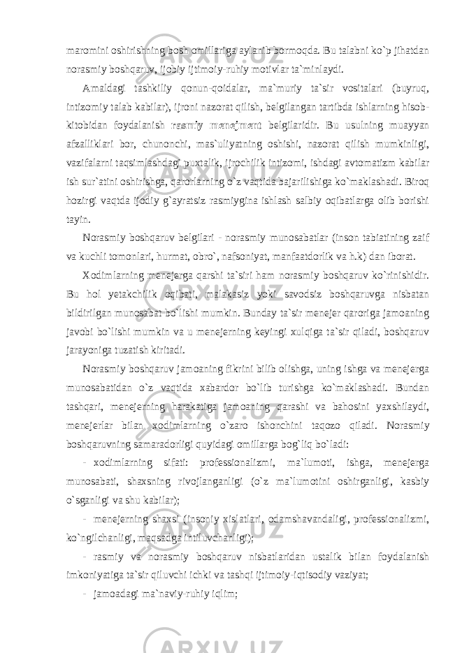 maromini oshirishning bosh omillariga aylanib bormoqda. Bu talabni ko`p jihatdan norasmiy boshqaruv, ijobiy ijtimoiy-ruhiy motivlar ta`minlaydi. Amaldagi tashkiliy qonun-qoidalar, ma`muriy ta`sir vositalari (buyruq, intizomiy talab kabilar), ijroni nazorat qilish, belgilangan tartibda ishlarning hisob- kitobidan foydalanish rasmiy menejment belgilaridir. Bu usulning muayyan afzalliklari bor, chunonchi, mas`uliyatning oshishi, nazorat qilish mumkinligi, vazifalarni taqsimlashdagi puxtalik, ijrochilik intizomi, ishdagi avtomatizm kabilar ish sur`atini oshirishga, qarorlarning o`z vaqtida bajarilishiga ko`maklashadi. Biroq hozirgi vaqtda ijodiy g`ayratsiz rasmiygina ishlash salbiy oqibatlarga olib borishi tayin. Norasmiy boshqaruv belgilari - norasmiy munosabatlar (inson tabiatining zaif va kuchli tomonlari, hurmat, obro`, nafsoniyat, manfaatdorlik va h.k) dan iborat. Xodimlarning menejerga qarshi ta`siri ham norasmiy boshqaruv ko`rinishidir. Bu hol yetakchilik oqibati, malakasiz yoki savodsiz boshqaruvga nisbatan bildirilgan munosabat bo`lishi mumkin. Bunday ta`sir menejer qaroriga jamoaning javobi bo`lishi mumkin va u menejerning keyingi xulqiga ta`sir qiladi, boshqaruv jarayoniga tuzatish kiritadi. Norasmiy boshqaruv jamoaning fikrini bilib olishga, uning ishga va menejerga munosabatidan o`z vaqtida xabardor bo`lib turishga ko`maklashadi. Bundan tashqari, menejerning harakatiga jamoaning qarashi va bahosini yaxshilaydi, menejerlar bilan xodimlarning o`zaro ishonchini taqozo qiladi. Norasmiy boshqaruvning samaradorligi quyidagi omillarga bog`liq bo`ladi: - xodimlarning sifati: professionalizmi, ma`lumoti, ishga, menejerga munosabati, shaxsning rivojlanganligi (o`z ma`lumotini oshirganligi, kasbiy o`sganligi va shu kabilar); - menejerning shaxsi (insoniy xislatlari, odamshavandaligi, professionalizmi, ko`ngilchanligi, maqsadga intiluvchanligi); - rasmiy va norasmiy boshqaruv nisbatlaridan ustalik bilan foydalanish imkoniyatiga ta`sir qiluvchi ichki va tashqi ijtimoiy-iqtisodiy vaziyat; - jamoadagi ma`naviy-ruhiy iqlim; 