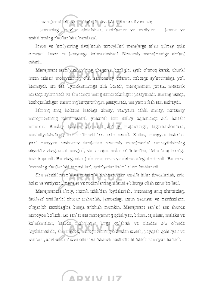 - menejment toifasi: strategik, innovatsion, korporativ va h.k; - jamoadagi mavjud qiziqishlar, qadriyatlar va motivlar; - jamoa va tashkilotning rivojlanish dinamikasi. Inson va jamiyatning rivojlanish tamoyillari menejerga ta`sir qilmay qola olmaydi. Inson bu jarayonga ko`maklashadi. Norasmiy menejmentga ehtiyoj oshadi. Menejment rasmiylashuvining chegarasi borligini aytib o`tmoq kerak, chunki inson tabiati mohiyatining o`zi zamonaviy odamni robotga aylantirishga yo`l bermaydi. Bu esa byurokratizmga olib boradi, menejmentni jonsiz, mexanik narsaga aylantiradi va shu tariqa uning samaradorligini pasaytiradi. Buning ustiga, boshqariladigan tizimning barqarorligini pasaytiradi, uni yemirilish sari sudraydi. Ishning aniq holatini hisobga olmay, vaziyatni tahlil etmay, norasmiy menejmentning rolini oshirib yuborish ham salbiy oqibatlarga olib borishi mumkin. Bunday holda menejment doimiy mojarolarga, laganbardorlikka, mas`uliyatsizlikka, tanish-bilishchilikka olib boradi. Xullas, muayyan tashkilot yoki muayyan boshqaruv darajasida norasmiy menejmentni kuchaytirishning obyektiv chegaralari mavjud, shu chegaralardan o`tib ketilsa, tizim tang holatga tushib qoladi. Bu chegaralar juda aniq emas va doimo o`zgarib turadi. Bu narsa insonning rivojlanishi tamoyillari, qadriyatlar tizimi bilam izohlanadi. Shu sababli rasmiy va norasmiy boshqaruvdan ustalik bilan foydalanish, aniq holat va vaziyatni, menejer va xodimlarning sifatini e`tiborga olish zarur bo`ladi. Menejmentda ilmiy, tizimli tahlildan foydalanish, insonning aniq sharoitdagi faoliyati omillarini chuqur tushunish, jamoadagi ustun qadriyat va manfaatlarni o`rganish asosidagina bunga erishish mumkin. Menejment san`ati ana shunda namoyon bo`ladi. Bu san`at esa menejerning qobiliyati, bilimi, tajribasi, malaka va ko`nikmalari, kasbda mohirligini birga qo`shish va ulardan o`z o`rnida foydalanishda, shuningdek, menejmentning oldindan sezish, payqash qobiliyati va realizmi, xavf-xatarni seza olishi va ishonch hosil qila bilishida namoyon bo`ladi. 