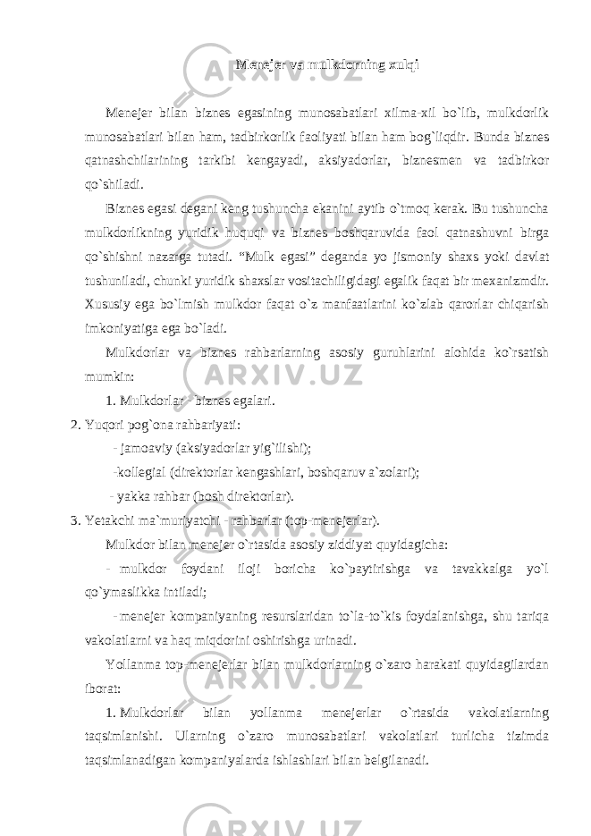 Menejer va mulkdorning xulqi Menejer bilan biznes egasining munosabatlari xilma-xil bo`lib, mulkdorlik munosabatlari bilan ham, tadbirkorlik faoliyati bilan ham bog`liqdir. Bunda biznes qatnashchilarining tarkibi kengayadi, aksiyadorlar, biznesmen va tadbirkor qo`shiladi. Biznes egasi degani keng tushuncha ekanini aytib o`tmoq kerak. Bu tushuncha mulkdorlikning yuridik huquqi va biznes boshqaruvida faol qatnashuvni birga qo`shishni nazarga tutadi. “Mulk egasi” deganda yo jismoniy shaxs yoki davlat tushuniladi, chunki yuridik shaxslar vositachiligidagi egalik faqat bir mexanizmdir. Xususiy ega bo`lmish mulkdor faqat o`z manfaatlarini ko`zlab qarorlar chiqarish imkoniyatiga ega bo`ladi. Mulkdorlar va biznes rahbarlarning asosiy guruhlarini alohida ko`rsatish mumkin: 1. Mulkdorlar - biznes egalari. 2. Yuqori pog`ona rahbariyati: - jamoaviy (aksiyadorlar yig`ilishi); -kollegial (direktorlar kengashlari, boshqaruv a`zolari); - yakka rahbar (bosh direktorlar). 3. Yetakchi ma`muriyatchi - rahbarlar (top-menejerlar). Mulkdor bilan menejer o`rtasida asosiy ziddiyat quyidagicha: - mulkdor foydani iloji boricha ko`paytirishga va tavakkalga yo`l qo`ymaslikka intiladi; - menejer kompaniyaning resurslaridan to`la-to`kis foydalanishga, shu tariqa vakolatlarni va haq miqdorini oshirishga urinadi. Yollanma top-menejerlar bilan mulkdorlarning o`zaro harakati quyidagilardan iborat: 1. Mulkdorlar bilan yollanma menejerlar o`rtasida vakolatlarning taqsimlanishi. Ularning o`zaro munosabatlari vakolatlari turlicha tizimda taqsimlanadigan kompaniyalarda ishlashlari bilan belgilanadi. 