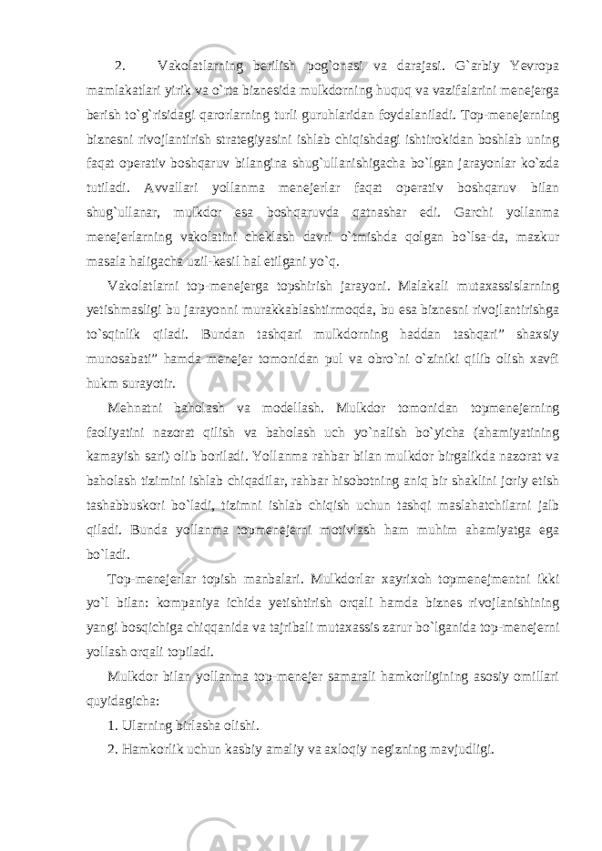 2. Vakolatlarning berilish pog`onasi va darajasi. G`arbiy Yevropa mamlakatlari yirik va o`rta biznesida mulkdorning huquq va vazifalarini menejerga berish to`g`risidagi qarorlarning turli guruhlaridan foydalaniladi. Top-menejerning biznesni rivojlantirish strategiyasini ishlab chiqishdagi ishtirokidan boshlab uning faqat operativ boshqaruv bilangina shug`ullanishigacha bo`lgan jarayonlar ko`zda tutiladi. Avvallari yollanma menejerlar faqat operativ boshqaruv bilan shug`ullanar, mulkdor esa boshqaruvda qatnashar edi. Garchi yollanma menejerlarning vakolatini cheklash davri o`tmishda qolgan bo`lsa-da, mazkur masala haligacha uzil-kesil hal etilgani yo`q. Vakolatlarni top-menejerga topshirish jarayoni. Malakali mutaxassislarning yetishmasligi bu jarayonni murakkablashtirmoqda, bu esa biznesni rivojlantirishga to`sqinlik qiladi. Bundan tashqari mulkdorning haddan tashqari” shaxsiy munosabati” hamda menejer tomonidan pul va obro`ni o`ziniki qilib olish xavfi hukm surayotir. Mehnatni baholash va modellash. Mulkdor tomonidan topmenejerning faoliyatini nazorat qilish va baholash uch yo`nalish bo`yicha (ahamiyatining kamayish sari) olib boriladi. Yollanma rahbar bilan mulkdor birgalikda nazorat va baholash tizimini ishlab chiqadilar, rahbar hisobotning aniq bir shaklini joriy etish tashabbuskori bo`ladi, tizimni ishlab chiqish uchun tashqi maslahatchilarni jalb qiladi. Bunda yollanma topmenejerni motivlash ham muhim ahamiyatga ega bo`ladi. Top-menejerlar topish manbalari. Mulkdorlar xayrixoh topmenejmentni ikki yo`l bilan: kompaniya ichida yetishtirish orqali hamda biznes rivojlanishining yangi bosqichiga chiqqanida va tajribali mutaxassis zarur bo`lganida top-menejerni yollash orqali topiladi. Mulkdor bilan yollanma top-menejer samarali hamkorligining asosiy omillari quyidagicha: 1. Ularning birlasha olishi. 2. Hamkorlik uchun kasbiy amaliy va axloqiy negizning mavjudligi. 