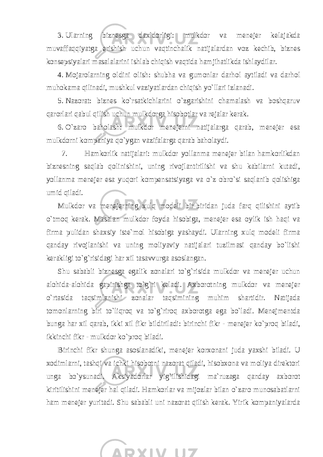 3. Ularning biznesga daxldorligi: mulkdor va menejer kelajakda muvaffaqqiyatga erishish uchun vaqtinchalik natijalardan voz kechib, biznes konsepsiyalari masalalarini ishlab chiqish vaqtida hamjihatlikda ishlaydilar. 4. Mojarolarning oldini olish: shubha va gumonlar darhol aytiladi va darhol muhokama qilinadi, mushkul vaziyatlardan chiqish yo`llari izlanadi. 5. Nazorat: biznes ko`rsatkichlarini o`zgarishini chamalash va boshqaruv qarorlari qabul qilish uchun mulkdorga hisobotlar va rejalar kerak. 6. O`zaro baholash: mulkdor menejerni natijalarga qarab, menejer esa mulkdorni kompaniya qo`ygan vazifalarga qarab baholaydi. 7. Hamkorlik natijalari: mulkdor yollanma menejer bilan hamkorlikdan biznesning saqlab qolinishini, uning rivojlantirilishi va shu kabilarni kutadi, yollanma menejer esa yuqori kompensatsiyaga va o`z obro`si saqlanib qolishiga umid qiladi. Mulkdor va menejerning xulq modeli bir-biridan juda farq qilishini aytib o`tmoq kerak. Masalan mulkdor foyda hisobiga, menejer esa oylik ish haqi va firma pulidan shaxsiy iste`mol hisobiga yashaydi. Ularning xulq modeli firma qanday rivojlanishi va uning moliyaviy natijalari tuzilmasi qanday bo`lishi kerakligi to`g`risidagi har xil tasavvurga asoslangan. Shu sababli biznesga egalik zonalari to`g`risida mulkdor va menejer uchun alohida-alohida gapirishga to`g`ri keladi. Axborotning mulkdor va menejer o`rtasida taqsimlanishi zonalar taqsimining muhim shartidir. Natijada tomonlarning biri to`liqroq va to`g`riroq axborotga ega bo`ladi. Menejmentda bunga har xil qarab, ikki xil fikr bildiriladi: birinchi fikr - menejer ko`proq biladi, ikkinchi fikr - mulkdor ko`proq biladi. Birinchi fikr shunga asoslanadiki, menejer korxonani juda yaxshi biladi. U xodimlarni, tashqi va ichki hisobotni nazorat qiladi, hisobxona va moliya direktori unga bo`ysunadi. Aksiyadorlar yig`ilishidagi ma`ruzaga qanday axborot kiritilishini menejer hal qiladi. Hamkorlar va mijozlar bilan o`zaro munosabatlarni ham menejer yuritadi. Shu sababli uni nazorat qilish kerak. Yirik kompaniyalarda 