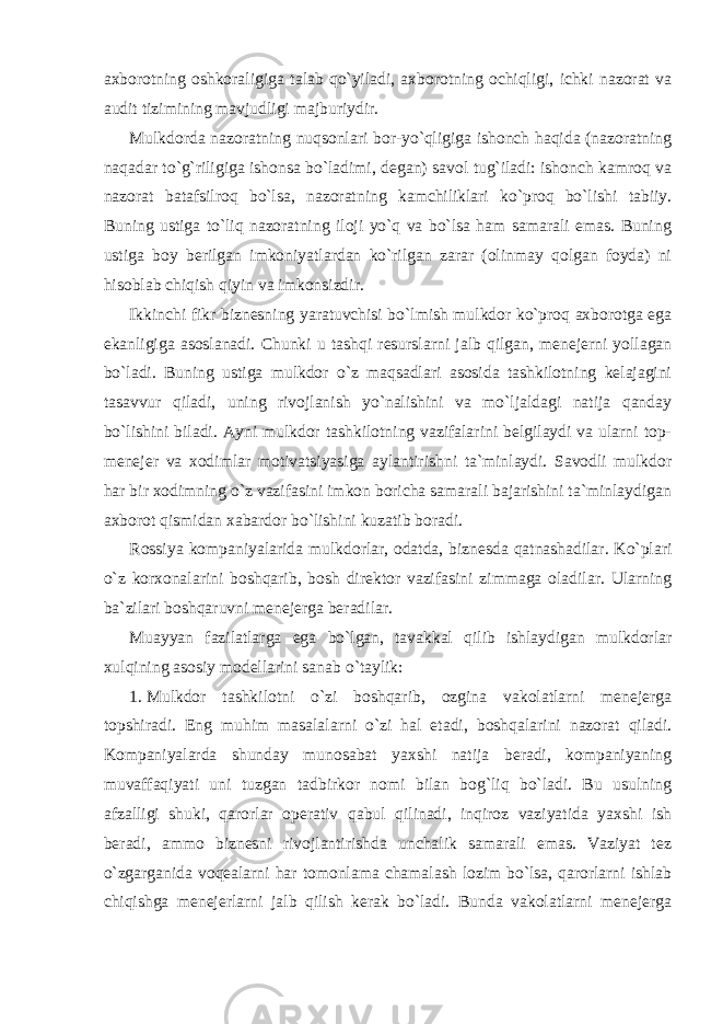 axborotning oshkoraligiga talab qo`yiladi, axborotning ochiqligi, ichki nazorat va audit tizimining mavjudligi majburiydir. Mulkdorda nazoratning nuqsonlari bor-yo`qligiga ishonch haqida (nazoratning naqadar to`g`riligiga ishonsa bo`ladimi, degan) savol tug`iladi: ishonch kamroq va nazorat batafsilroq bo`lsa, nazoratning kamchiliklari ko`proq bo`lishi tabiiy. Buning ustiga to`liq nazoratning iloji yo`q va bo`lsa ham samarali emas. Buning ustiga boy berilgan imkoniyatlardan ko`rilgan zarar (olinmay qolgan foyda) ni hisoblab chiqish qiyin va imkonsizdir. Ikkinchi fikr biznesning yaratuvchisi bo`lmish mulkdor ko`proq axborotga ega ekanligiga asoslanadi. Chunki u tashqi resurslarni jalb qilgan, menejerni yollagan bo`ladi. Buning ustiga mulkdor o`z maqsadlari asosida tashkilotning kelajagini tasavvur qiladi, uning rivojlanish yo`nalishini va mo`ljaldagi natija qanday bo`lishini biladi. Ayni mulkdor tashkilotning vazifalarini belgilaydi va ularni top- menejer va xodimlar motivatsiyasiga aylantirishni ta`minlaydi. Savodli mulkdor har bir xodimning o`z vazifasini imkon boricha samarali bajarishini ta`minlaydigan axborot qismidan xabardor bo`lishini kuzatib boradi. Rossiya kompaniyalarida mulkdorlar, odatda, biznesda qatnashadilar. Ko`plari o`z korxonalarini boshqarib, bosh direktor vazifasini zimmaga oladilar. Ularning ba`zilari boshqaruvni menejerga beradilar. Muayyan fazilatlarga ega bo`lgan, tavakkal qilib ishlaydigan mulkdorlar xulqining asosiy modellarini sanab o`taylik: 1. Mulkdor tashkilotni o`zi boshqarib, ozgina vakolatlarni menejerga topshiradi. Eng muhim masalalarni o`zi hal etadi, boshqalarini nazorat qiladi. Kompaniyalarda shunday munosabat yaxshi natija beradi, kompaniyaning muvaffaqiyati uni tuzgan tadbirkor nomi bilan bog`liq bo`ladi. Bu usulning afzalligi shuki, qarorlar operativ qabul qilinadi, inqiroz vaziyatida yaxshi ish beradi, ammo biznesni rivojlantirishda unchalik samarali emas. Vaziyat tez o`zgarganida voqealarni har tomonlama chamalash lozim bo`lsa, qarorlarni ishlab chiqishga menejerlarni jalb qilish kerak bo`ladi. Bunda vakolatlarni menejerga 