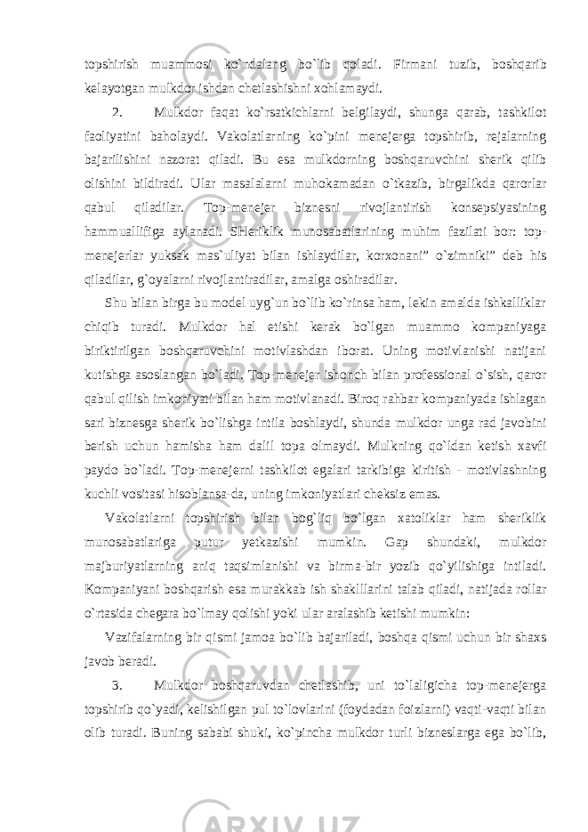 topshirish muammosi ko`ndalang bo`lib qoladi. Firmani tuzib, boshqarib kelayotgan mulkdor ishdan chetlashishni xohlamaydi. 2. Mulkdor faqat ko`rsatkichlarni belgilaydi, shunga qarab, tashkilot faoliyatini baholaydi. Vakolatlarning ko`pini menejerga topshirib, rejalarning bajarilishini nazorat qiladi. Bu esa mulkdorning boshqaruvchini sherik qilib olishini bildiradi. Ular masalalarni muhokamadan o`tkazib, birgalikda qarorlar qabul qiladilar. Top-menejer biznesni rivojlantirish konsepsiyasining hammuallifiga aylanadi. SHeriklik munosabatlarining muhim fazilati bor: top- menejerlar yuksak mas`uliyat bilan ishlaydilar, korxonani” o`zimniki” deb his qiladilar, g`oyalarni rivojlantiradilar, amalga oshiradilar. Shu bilan birga bu model uyg`un bo`lib ko`rinsa ham, lekin amalda ishkalliklar chiqib turadi. Mulkdor hal etishi kerak bo`lgan muammo kompaniyaga biriktirilgan boshqaruvchini motivlashdan iborat. Uning motivlanishi natijani kutishga asoslangan bo`ladi. Top-menejer ishonch bilan professional o`sish, qaror qabul qilish imkoniyati bilan ham motivlanadi. Biroq rahbar kompaniyada ishlagan sari biznesga sherik bo`lishga intila boshlaydi, shunda mulkdor unga rad javobini berish uchun hamisha ham dalil topa olmaydi. Mulkning qo`ldan ketish xavfi paydo bo`ladi. Top-menejerni tashkilot egalari tarkibiga kiritish - motivlashning kuchli vositasi hisoblansa-da, uning imkoniyatlari cheksiz emas. Vakolatlarni topshirish bilan bog`liq bo`lgan xatoliklar ham sheriklik munosabatlariga putur yetkazishi mumkin. Gap shundaki, mulkdor majburiyatlarning aniq taqsimlanishi va birma-bir yozib qo`yilishiga intiladi. Kompaniyani boshqarish esa murakkab ish shaklllarini talab qiladi, natijada rollar o`rtasida chegara bo`lmay qolishi yoki ular aralashib ketishi mumkin: Vazifalarning bir qismi jamoa bo`lib bajariladi, boshqa qismi uchun bir shaxs javob beradi. 3. Mulkdor boshqaruvdan chetlashib, uni to`laligicha top-menejerga topshirib qo`yadi, kelishilgan pul to`lovlarini (foydadan foizlarni) vaqti-vaqti bilan olib turadi. Buning sababi shuki, ko`pincha mulkdor turli bizneslarga ega bo`lib, 