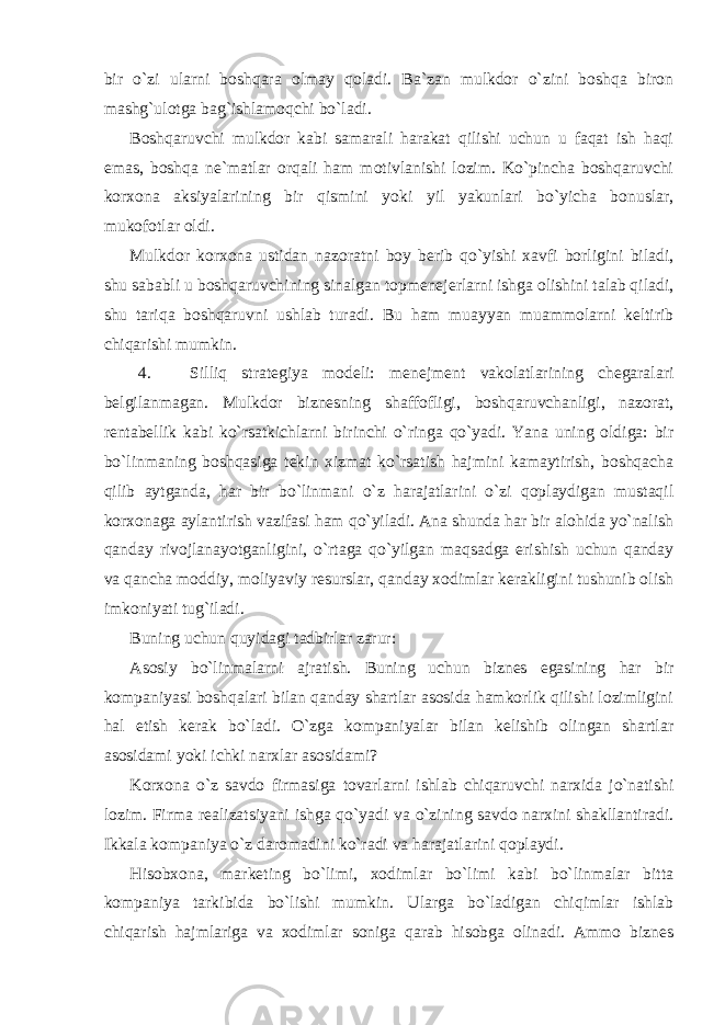 bir o`zi ularni boshqara olmay qoladi. Ba`zan mulkdor o`zini boshqa biron mashg`ulotga bag`ishlamoqchi bo`ladi. Boshqaruvchi mulkdor kabi samarali harakat qilishi uchun u faqat ish haqi emas, boshqa ne`matlar orqali ham motivlanishi lozim. Ko`pincha boshqaruvchi korxona aksiyalarining bir qismini yoki yil yakunlari bo`yicha bonuslar, mukofotlar oldi. Mulkdor korxona ustidan nazoratni boy berib qo`yishi xavfi borligini biladi, shu sababli u boshqaruvchining sinalgan topmenejerlarni ishga olishini talab qiladi, shu tariqa boshqaruvni ushlab turadi. Bu ham muayyan muammolarni keltirib chiqarishi mumkin. 4. Silliq strategiya modeli: menejment vakolatlarining chegaralari belgilanmagan. Mulkdor biznesning shaffofligi, boshqaruvchanligi, nazorat, rentabellik kabi ko`rsatkichlarni birinchi o`ringa qo`yadi. Yana uning oldiga: bir bo`linmaning boshqasiga tekin xizmat ko`rsatish hajmini kamaytirish, boshqacha qilib aytganda, har bir bo`linmani o`z harajatlarini o`zi qoplaydigan mustaqil korxonaga aylantirish vazifasi ham qo`yiladi. Ana shunda har bir alohida yo`nalish qanday rivojlanayotganligini, o`rtaga qo`yilgan maqsadga erishish uchun qanday va qancha moddiy, moliyaviy resurslar, qanday xodimlar kerakligini tushunib olish imkoniyati tug`iladi. Buning uchun quyidagi tadbirlar zarur: Asosiy bo`linmalarni ajratish. Buning uchun biznes egasining har bir kompaniyasi boshqalari bilan qanday shartlar asosida hamkorlik qilishi lozimligini hal etish kerak bo`ladi. O`zga kompaniyalar bilan kelishib olingan shartlar asosidami yoki ichki narxlar asosidami? Korxona o`z savdo firmasiga tovarlarni ishlab chiqaruvchi narxida jo`natishi lozim. Firma realizatsiyani ishga qo`yadi va o`zining savdo narxini shakllantiradi. Ikkala kompaniya o`z daromadini ko`radi va harajatlarini qoplaydi. Hisobxona, marketing bo`limi, xodimlar bo`limi kabi bo`linmalar bitta kompaniya tarkibida bo`lishi mumkin. Ularga bo`ladigan chiqimlar ishlab chiqarish hajmlariga va xodimlar soniga qarab hisobga olinadi. Ammo biznes 