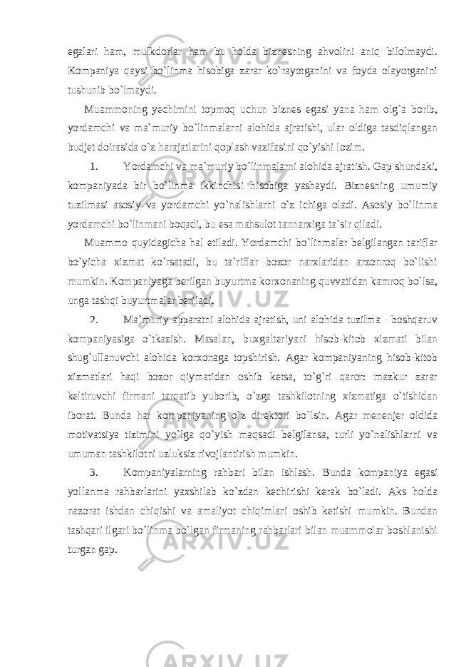 egalari ham, mulkdorlar ham bu holda biznesning ahvolini aniq bilolmaydi. Kompaniya qaysi bo`linma hisobiga zarar ko`rayotganini va foyda olayotganini tushunib bo`lmaydi. Muammoning yechimini topmoq uchun biznes egasi yana ham olg`a borib, yordamchi va ma`muriy bo`linmalarni alohida ajratishi, ular oldiga tasdiqlangan budjet doirasida o`z harajatlarini qoplash vazifasini qo`yishi lozim. 1. Yordamchi va ma`muriy bo`linmalarni alohida ajratish. Gap shundaki, kompaniyada bir bo`linma ikkinchisi hisobiga yashaydi. Biznesning umumiy tuzilmasi asosiy va yordamchi yo`nalishlarni o`z ichiga oladi. Asosiy bo`linma yordamchi bo`linmani boqadi, bu esa mahsulot tannarxiga ta`sir qiladi. Muammo quyidagicha hal etiladi. Yordamchi bo`linmalar belgilangan tariflar bo`yicha xizmat ko`rsatadi, bu ta`riflar bozor narxlaridan arzonroq bo`lishi mumkin. Kompaniyaga berilgan buyurtma korxonaning quvvatidan kamroq bo`lsa, unga tashqi buyurtmalar beriladi. 2. Ma`muriy apparatni alohida ajratish, uni alohida tuzilma - boshqaruv kompaniyasiga o`tkazish. Masalan, buxgalteriyani hisob-kitob xizmati bilan shug`ullanuvchi alohida korxonaga topshirish. Agar kompaniyaning hisob-kitob xizmatlari haqi bozor qiymatidan oshib ketsa, to`g`ri qaror: mazkur zarar keltiruvchi firmani tarqatib yuborib, o`zga tashkilotning xizmatiga o`tishidan iborat. Bunda har kompaniyaning o`z direktori bo`lsin. Agar menenjer oldida motivatsiya tizimini yo`lga qo`yish maqsadi belgilansa, turli yo`nalishlarni va umuman tashkilotni uzluksiz rivojlantirish mumkin. 3. Kompaniyalarning rahbari bilan ishlash. Bunda kompaniya egasi yollanma rahbarlarini yaxshilab ko`zdan kechirishi kerak bo`ladi. Aks holda nazorat ishdan chiqishi va amaliyot chiqimlari oshib ketishi mumkin. Bundan tashqari ilgari bo`linma bo`lgan firmaning rahbarlari bilan muammolar boshlanishi turgan gap. 