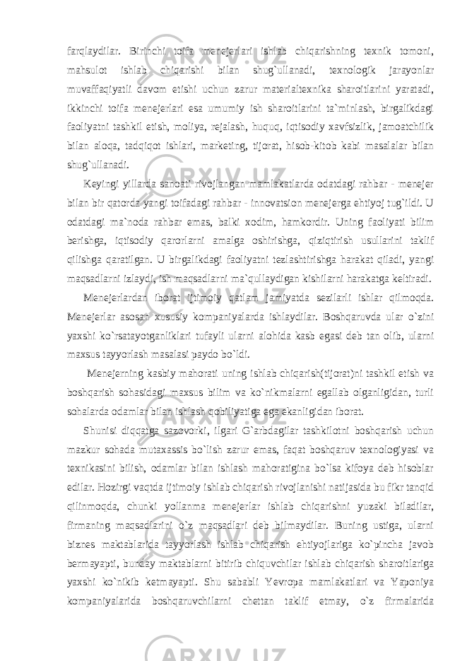 farqlaydilar. Birinchi toifa menejerlari ishlab chiqarishning texnik tomoni, mahsulot ishlab chiqarishi bilan shug`ullanadi, texnologik jarayonlar muvaffaqiyatli davom etishi uchun zarur materialtexnika sharoitlarini yaratadi, ikkinchi toifa menejerlari esa umumiy ish sharoitlarini ta`minlash, birgalikdagi faoliyatni tashkil etish, moliya, rejalash, huquq, iqtisodiy xavfsizlik, jamoatchilik bilan aloqa, tadqiqot ishlari, marketing, tijorat, hisob-kitob kabi masalalar bilan shug`ullanadi. Keyingi yillarda sanoati rivojlangan mamlakatlarda odatdagi rahbar - menejer bilan bir qatorda yangi toifadagi rahbar - innovatsion menejerga ehtiyoj tug`ildi. U odatdagi ma`noda rahbar emas, balki xodim, hamkordir. Uning faoliyati bilim berishga, iqtisodiy qarorlarni amalga oshirishga, qiziqtirish usullarini taklif qilishga qaratilgan. U birgalikdagi faoliyatni tezlashtirishga harakat qiladi, yangi maqsadlarni izlaydi, ish maqsadlarni ma`qullaydigan kishilarni harakatga keltiradi. Menejerlardan iborat ijtimoiy qatlam jamiyatda sezilarli ishlar qilmoqda. Menejerlar asosan xususiy kompaniyalarda ishlaydilar. Boshqaruvda ular o`zini yaxshi ko`rsatayotganliklari tufayli ularni alohida kasb egasi deb tan olib, ularni maxsus tayyorlash masalasi paydo bo`ldi. Menejerning kasbiy mahorati uning ishlab chiqarish(tijorat)ni tashkil etish va boshqarish sohasidagi maxsus bilim va ko`nikmalarni egallab olganligidan, turli sohalarda odamlar bilan ishlash qobiliyatiga ega ekanligidan iborat. Shunisi diqqatga sazovorki, ilgari G`arbdagilar tashkilotni boshqarish uchun mazkur sohada mutaxassis bo`lish zarur emas, faqat boshqaruv texnologiyasi va texnikasini bilish, odamlar bilan ishlash mahoratigina bo`lsa kifoya deb hisoblar edilar. Hozirgi vaqtda ijtimoiy ishlab chiqarish rivojlanishi natijasida bu fikr tanqid qilinmoqda, chunki yollanma menejerlar ishlab chiqarishni yuzaki biladilar, firmaning maqsadlarini o`z maqsadlari deb bilmaydilar. Buning ustiga, ularni biznes maktablarida tayyorlash ishlab chiqarish ehtiyojlariga ko`pincha javob bermayapti, bunday maktablarni bitirib chiquvchilar ishlab chiqarish sharoitlariga yaxshi ko`nikib ketmayapti. Shu sababli Yevropa mamlakatlari va Yaponiya kompaniyalarida boshqaruvchilarni chettan taklif etmay, o`z firmalarida 