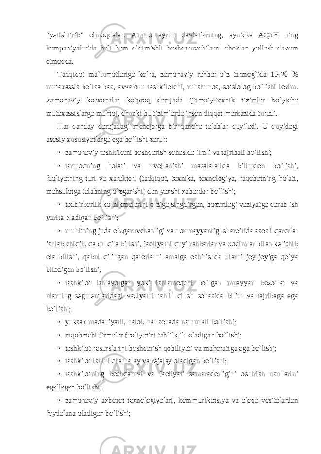 “yetishtirib” olmoqdalar. Ammo ayrim davlatlarning, ayniqsa AQSH ning kompaniyalarida hali ham o`qimishli boshqaruvchilarni chetdan yollash davom etmoqda. Tadqiqot ma`lumotlariga ko`ra, zamonaviy rahbar o`z tarmog`ida 15-20 % mutaxassis bo`lsa bas, avvalo u tashkilotchi, ruhshunos, sotsiolog bo`lishi lozim. Zamonaviy korxonalar ko`proq darajada ijtimoiy-texnik tizimlar bo`yicha mutaxassislarga muhtoj, chunki bu tizimlarda inson diqqat markazida turadi. Har qanday darajadagi menejerga bir qancha talablar quyiladi. U quyidagi asosiy xususiyatlarga ega bo`lishi zarur: • zamonaviy tashkilotni boshqarish sohasida ilmli va tajribali bo`lishi; • tarmoqning holati va rivojlanishi masalalarida bilimdon bo`lishi, faoliyatning turi va xarakteri (tadqiqot, texnika, texnologiya, raqobatning holati, mahsulotga talabning o`zgarishi) dan yaxshi xabardor bo`lishi; • tadbirkorlik ko`nikmalarini o`ziga singdirgan, bozordagi vaziyatga qarab ish yurita oladigan bo`lishi; • muhitning juda o`zgaruvchanligi va nomuayyanligi sharoitida asosli qarorlar ishlab chiqib, qabul qila bilishi, faoliyatni quyi rahbarlar va xodimlar bilan kelishib ola bilishi, qabul qilingan qarorlarni amalga oshirishda ularni joy-joyiga qo`ya biladigan bo`lishi; • tashkilot ishlayotgan yoki ishlamoqchi bo`lgan muayyan bozorlar va ularning segmentlaridagi vaziyatni tahlil qilish sohasida bilim va tajribaga ega bo`lishi; • yuksak madaniyatli, halol, har sohada namunali bo`lishi; • raqobatchi firmalar faoliyatini tahlil qila oladigan bo`lishi; • tashkilot resurslarini boshqarish qobiliyati va mahoratiga ega bo`lishi; • tashkilot ishini chamalay va rejalay oladigan bo`lishi; • tashkilotning boshqaruvi va faoliyati samaradorligini oshirish usullarini egallagan bo`lishi; • zamonaviy axborot texnologiyalari, kommunikatsiya va aloqa vositalardan foydalana oladigan bo`lishi; 