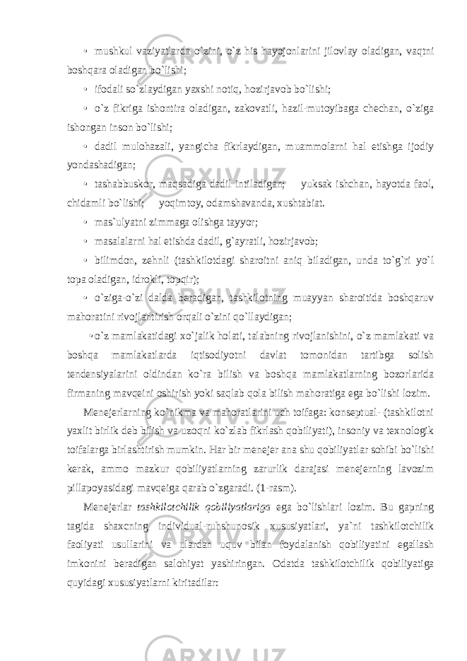 • mushkul vaziyatlarda o`zini, o`z his hayojonlarini jilovlay oladigan, vaqtni boshqara oladigan bo`lishi; • ifodali so`zlaydigan yaxshi notiq, hozirjavob bo`lishi; • o`z fikriga ishontira oladigan, zakovatli, hazil-mutoyibaga chechan, o`ziga ishongan inson bo`lishi; • dadil mulohazali, yangicha fikrlaydigan, muammolarni hal etishga ijodiy yondashadigan; • tashabbuskor, maqsadiga dadil intiladigan;  yuksak ishchan, hayotda faol, chidamli bo`lishi;  yoqimtoy, odamshavanda, xushtabiat. • mas`ulyatni zimmaga olishga tayyor; • masalalarni hal etishda dadil, g`ayratli, hozirjavob; • bilimdon, zehnli (tashkilotdagi sharoitni aniq biladigan, unda to`g`ri yo`l topa oladigan, idrokli, topqir); • o`ziga-o`zi dalda beradigan, tashkilotning muayyan sharoitida boshqaruv mahoratini rivojlantirish orqali o`zini qo`llaydigan; • o`z mamlakatidagi xo`jalik holati, talabning rivojlanishini, o`z mamlakati va boshqa mamlakatlarda iqtisodiyotni davlat tomonidan tartibga solish tendensiyalarini oldindan ko`ra bilish va boshqa mamlakatlarning bozorlarida firmaning mavqeini oshirish yoki saqlab qola bilish mahoratiga ega bo`lishi lozim. Menejerlarning ko`nikma va mahoratlarini uch toifaga: konseptual- (tashkilotni yaxlit birlik deb bilish va uzoqni ko`zlab fikrlash qobiliyati), insoniy va texnologik toifalarga birlashtirish mumkin. Har bir menejer ana shu qobiliyatlar sohibi bo`lishi kerak, ammo mazkur qobiliyatlarning zarurlik darajasi menejerning lavozim pillapoyasidagi mavqeiga qarab o`zgaradi. (1-rasm). Menejerlar tashkilotchilik qobiliyatlariga ega bo`lishlari lozim. Bu gapning tagida shaxcning individual-ruhshunosik xususiyatlari, ya`ni tashkilotchilik faoliyati usullarini va ulardan uquv bilan foydalanish qobiliyatini egallash imkonini beradigan salohiyat yashiringan. Odatda tashkilotchilik qobiliyatiga quyidagi xususiyatlarni kiritadilar: 