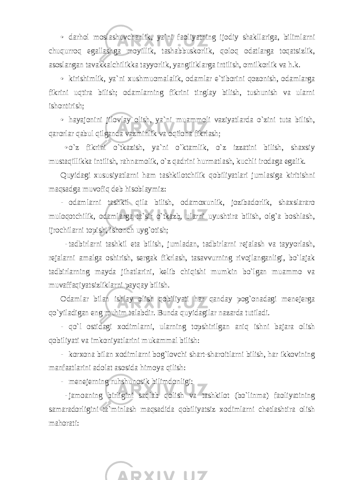 • darhol moslashuvchanlik, ya`ni faoliyatning ijodiy shakllariga, bilimlarni chuqurroq egallashga moyillik, tashabbuskorlik, qoloq odatlarga toqatsizlik, asoslangan tavakkalchilikka tayyorlik, yangiliklarga intilish, omilkorlik va h.k. • kirishimlik, ya`ni xushmuomalalik, odamlar e`tiborini qozonish, odamlarga fikrini uqtira bilish; odamlarning fikrini tinglay bilish, tushunish va ularni ishontirish; • hayajonini jilovlay olish, ya`ni muammoli vaziyatlarda o`zini tuta bilish, qarorlar qabul qilganda vazminlik va oqilona fikrlash; • o`z fikrini o`tkazish, ya`ni o`ktamlik, o`z izzatini bilish, shaxsiy mustaqillikka intilish, rahnamolik, o`z qadrini hurmatlash, kuchli irodaga egalik. Quyidagi xususiyatlarni ham tashkilotchilik qobiliyatlari jumlasiga kiritishni maqsadga muvofiq deb hisoblaymiz: - odamlarni tashkil qila bilish, odamoxunlik, jozibadorlik, shaxslararo muloqotchilik, odamlarga ta`sir o`tkazb, ularni uyushtira bilish, olg`a boshlash, ijrochilarni topish, ishonch uyg`otish; - tadbirlarni tashkil eta bilish, jumladan, tadbirlarni rejalash va tayyorlash, rejalarni amalga oshirish, sergak fikrlash, tasavvurning rivojlanganligi, bo`lajak tadbirlarning mayda jihatlarini, kelib chiqishi mumkin bo`lgan muammo va muvaffaqiyatsizliklarni payqay bilish. Odamlar bilan ishlay olish qobiliyati har qanday pog`onadagi menejerga qo`yiladigan eng muhim talabdir. Bunda quyidagilar nazarda tutiladi. - qo`l ostidagi xodimlarni, ularning topshirilgan aniq ishni bajara olish qobiliyati va imkoniyatlarini mukammal bilish: - korxona bilan xodimlarni bog`lovchi shart-sharoitlarni bilish, har ikkovining manfaatlarini adolat asosida himoya qilish: - menejerning ruhshunosik bilimdonligi: - jamoaning birligini saqlab qolish va tashkilot (bo`linma) faoliyatining samaradorligini ta`minlash maqsadida qobiliyatsiz xodimlarni chetlashtira olish mahorati: 