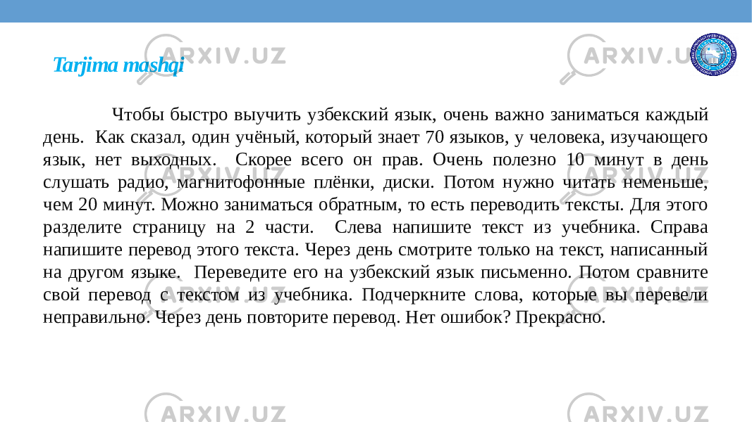 Tarjima mashqi Чтобы быстро выучить узбекский язык, очень важно заниматься каждый день. Как сказал, один учёный, который знает 70 языков, у человека, изучающего язык, нет выходных. Скорее всего он прав. Очень полезно 10 минут в день слушать радио, магнитофонные плёнки, диски. Потом нужно читать неменьше, чем 20 минут. Можно заниматься обратным, то есть переводить тексты. Для этого разделите страницу на 2 части. Слева напишите текст из учебника. Справа напишите перевод этого текста. Через день смотрите только на текст, написанный на другом языке. Переведите его на узбекский язык письменно. Потом сравните свой перевод с текстом из учебника. Подчеркните слова, которые вы перевели неправильно. Через день повторите перевод. Нет ошибок? Прекрасно. 