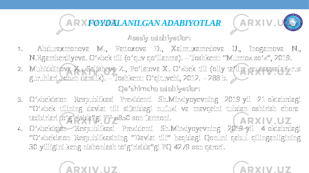 FOYDALANILGAN ADABIYOTLAR Asosiy adabiyotlar: 1. Abduraxmonova M., Fattoxova D., Xalmuxamedova U., Inogamova N., N.Egamberdiyeva. O‘zbek tili (o‘quv qo‘llanma). – Toshkent: “Mumtoz so‘z”, 2019. 2. Muhiddinova X., Salisheva Z., Po‘latova X. O‘zbek tili (oliy ta’lim muassasalari rus guruhlari uchun darslik). – Toshkent: O‘qituvchi, 2012. – 288 b. Qo‘shimcha adabiyotlar: 3. O‘zbekiston Respublikasi Prezidenti Sh.Mirziyoyevning 2019-yil 21-oktabrdagi “O‘zbek tilining davlat tili sifatidagi nufuzi va mavqeini tubdan oshirish chora- tadbirlari to‘g‘risida”gi PF-5850-son farmoni. 4. O‘zbekiston Respublikasi Prezidenti Sh.Mirziyoyevning 2019-yil 4-oktabrdagi “O‘zbekiston Respublikasining “Davlat tili” haqidagi Qonuni qabul qilinganligining 30-yilligini keng nishonlash to‘g‘risida”gi PQ-4279-son qarori. 